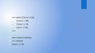  >>> xlist2=[["femy",2.22],
 ... ["henry",1.89],
 ... ["kiara",2.18],
 ... ["john",1.99]]
 >>>
 zero based indexing
 >>> xlist2[2]
 ['kiara', 2.18]
 