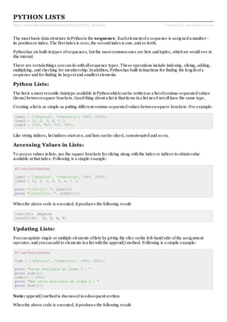 http://www.tutorialspoint.com/python/python_lists.htm Copyright © tutorialspoint.com
PYTHON LISTS
The most basic data structure inPythonis the sequence. Eachelement of a sequence is assigned a number -
its positionor index. The first index is zero, the second index is one, and so forth.
Pythonhas six built-intypes of sequences, but the most commonones are lists and tuples, whichwe would see in
this tutorial.
There are certainthings youcando withallsequence types. These operations include indexing, slicing, adding,
multiplying, and checking for membership. Inaddition, Pythonhas built-infunctions for finding the lengthof a
sequence and for finding its largest and smallest elements.
Python Lists:
The list is a most versatile datatype available inPythonwhichcanbe writtenas a list of comma-separated values
(items) betweensquare brackets. Good thing about a list is that items ina list need not allhave the same type.
Creating a list is as simple as putting different comma-separated values betweensquere brackets. For example:
list1 = ['physics', 'chemistry', 1997, 2000];
list2 = [1, 2, 3, 4, 5 ];
list3 = ["a", "b", "c", "d"];
Like string indices, list indices start at 0, and lists canbe sliced, concatenated and so on.
Accessing Values in Lists:
To access values inlists, use the square brackets for slicing along withthe index or indices to obtainvalue
available at that index. Following is a simple example:
#!/usr/bin/python
list1 = ['physics', 'chemistry', 1997, 2000];
list2 = [1, 2, 3, 4, 5, 6, 7 ];
print "list1[0]: ", list1[0]
print "list2[1:5]: ", list2[1:5]
Whenthe above code is executed, it produces the following result:
list1[0]: physics
list2[1:5]: [2, 3, 4, 5]
Updating Lists:
Youcanupdate single or multiple elements of lists by giving the slice onthe left-hand side of the assignment
operator, and youcanadd to elements ina list withthe append() method. Following is a simple example:
#!/usr/bin/python
list = ['physics', 'chemistry', 1997, 2000];
print "Value available at index 2 : "
print list[2];
list[2] = 2001;
print "New value available at index 2 : "
print list[2];
Note: append() method is discussed insubsequent section.
Whenthe above code is executed, it produces the following result:
 