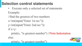 Selection control statements
• Execute only a selected set of statements
Example:
//find the greatest of two numbers
x=int(input("Enter 1st no:"))
y=int(input("Enter 2nd no:"))
if x>y:
print(x, "is greatest number") //Note:Indentation
else:
print(y, "is greatest number")
 