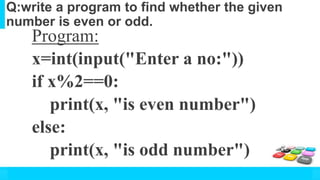 Q:write a program to find whether the given
number is even or odd.
Program:
x=int(input("Enter a no:"))
if x%2==0:
print(x, "is even number")
else:
print(x, "is odd number")
 