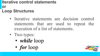 Iterative control statements
or
Loop Structures
• Iterative statements are decision control
statements that are used to repeat the
execution of a list of statements.
• Two types:
• while loop
• for loop
 