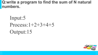 Q:write a program to find the sum of N natural
numbers.
Input:5
Process:1+2+3+4+5
Output:15
 