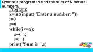 Q:write a program to find the sum of N natural
numbers.
Program:
x=int(input("Enter a number:"))
i=0
s=0
while(i<=x):
s=s+i;
i=i+1
print("Sum is ",s)
 
