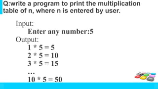 Q:write a program to print the multiplication
table of n, where n is entered by user.
Input:
Enter any number:5
Output:
1 * 5 = 5
2 * 5 = 10
3 * 5 = 15
…
10 * 5 = 50
 