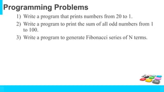 Programming Problems
1) Write a program that prints numbers from 20 to 1.
2) Write a program to print the sum of all odd numbers from 1
to 100.
3) Write a program to generate Fibonacci series of N terms.
 