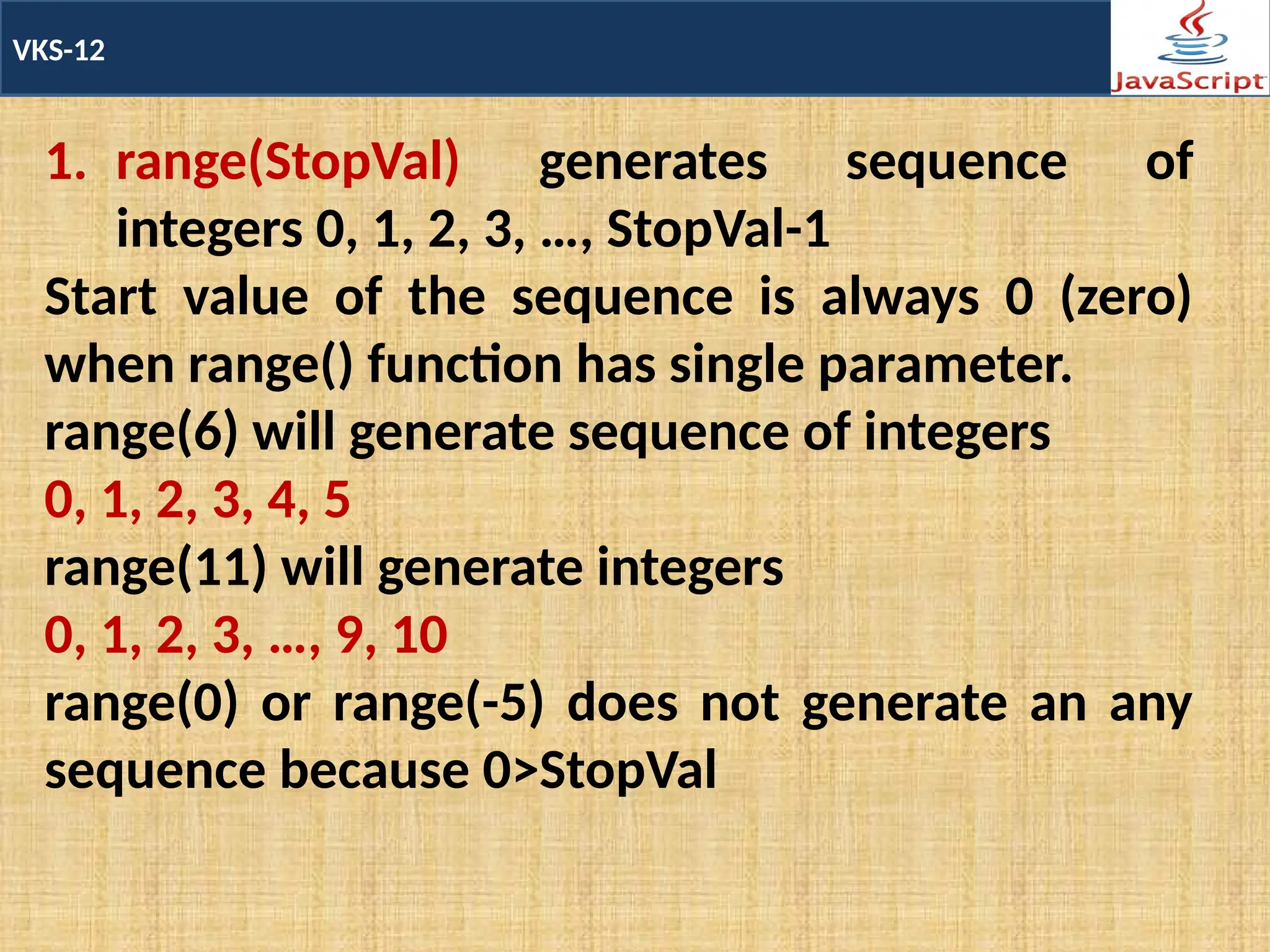 VKS-12
1. range(StopVal) generates sequence of
integers 0, 1, 2, 3, …, StopVal-1
Start value of the sequence is always 0 (zero)
when range() function has single parameter.
range(6) will generate sequence of integers
0, 1, 2, 3, 4, 5
range(11) will generate integers
0, 1, 2, 3, …, 9, 10
range(0) or range(-5) does not generate an any
sequence because 0>StopVal
 