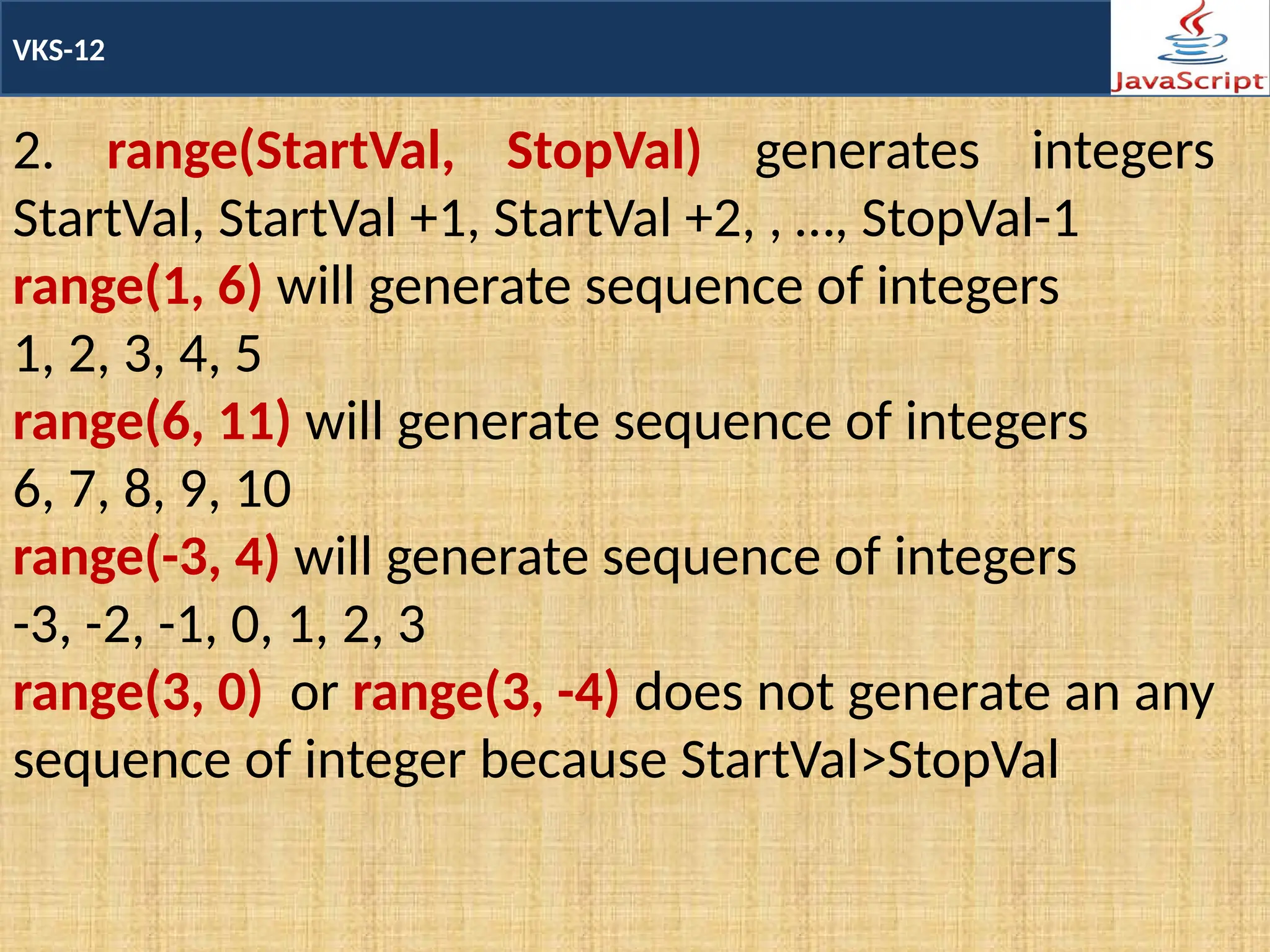 VKS-12
2. range(StartVal, StopVal) generates integers
StartVal, StartVal +1, StartVal +2, , …, StopVal-1
range(1, 6) will generate sequence of integers
1, 2, 3, 4, 5
range(6, 11) will generate sequence of integers
6, 7, 8, 9, 10
range(-3, 4) will generate sequence of integers
-3, -2, -1, 0, 1, 2, 3
range(3, 0) or range(3, -4) does not generate an any
sequence of integer because StartVal>StopVal
 