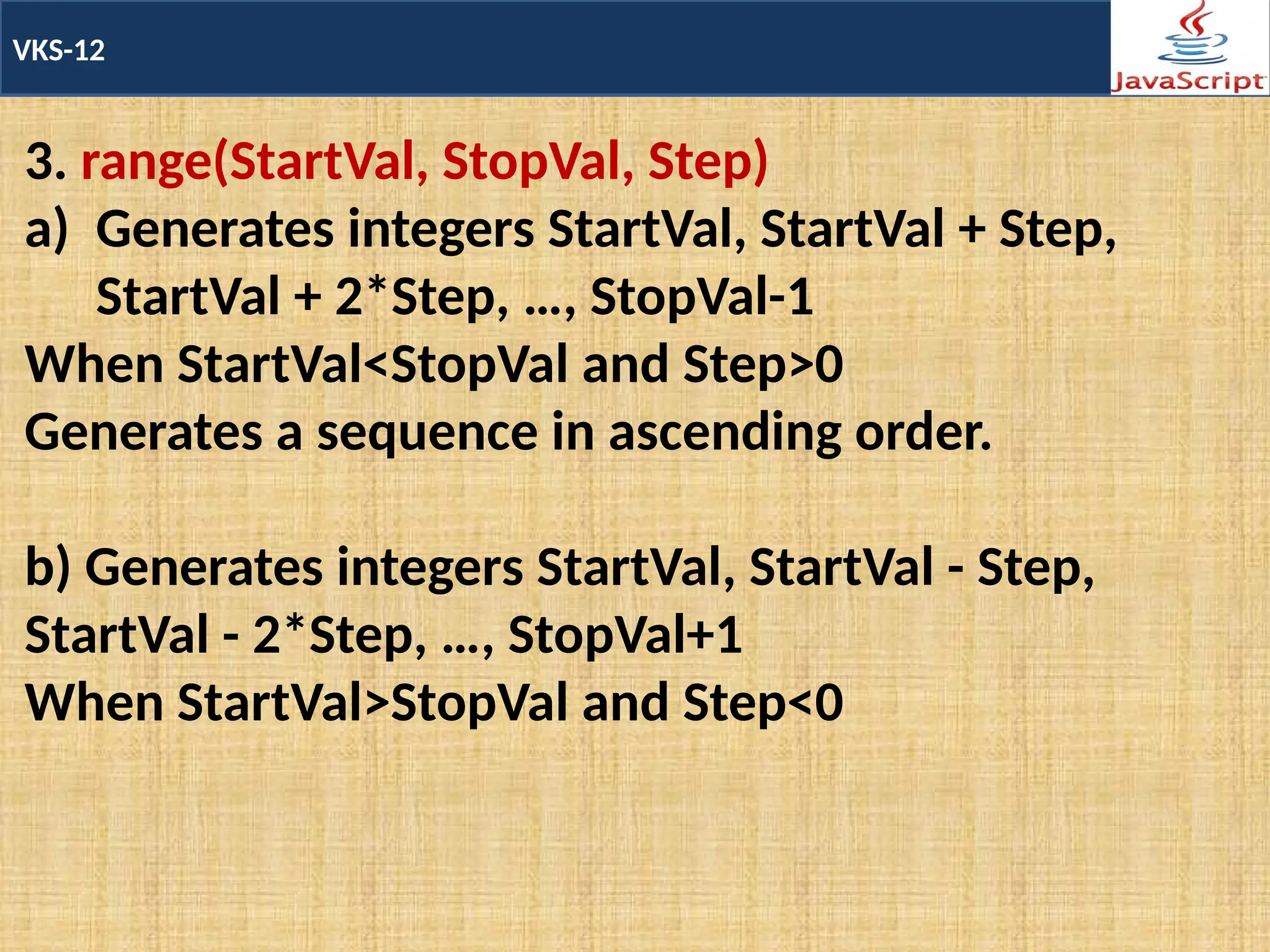 VKS-12
3. range(StartVal, StopVal, Step)
a) Generates integers StartVal, StartVal + Step,
StartVal + 2*Step, …, StopVal-1
When StartVal<StopVal and Step>0
Generates a sequence in ascending order.
b) Generates integers StartVal, StartVal - Step,
StartVal - 2*Step, …, StopVal+1
When StartVal>StopVal and Step<0
 