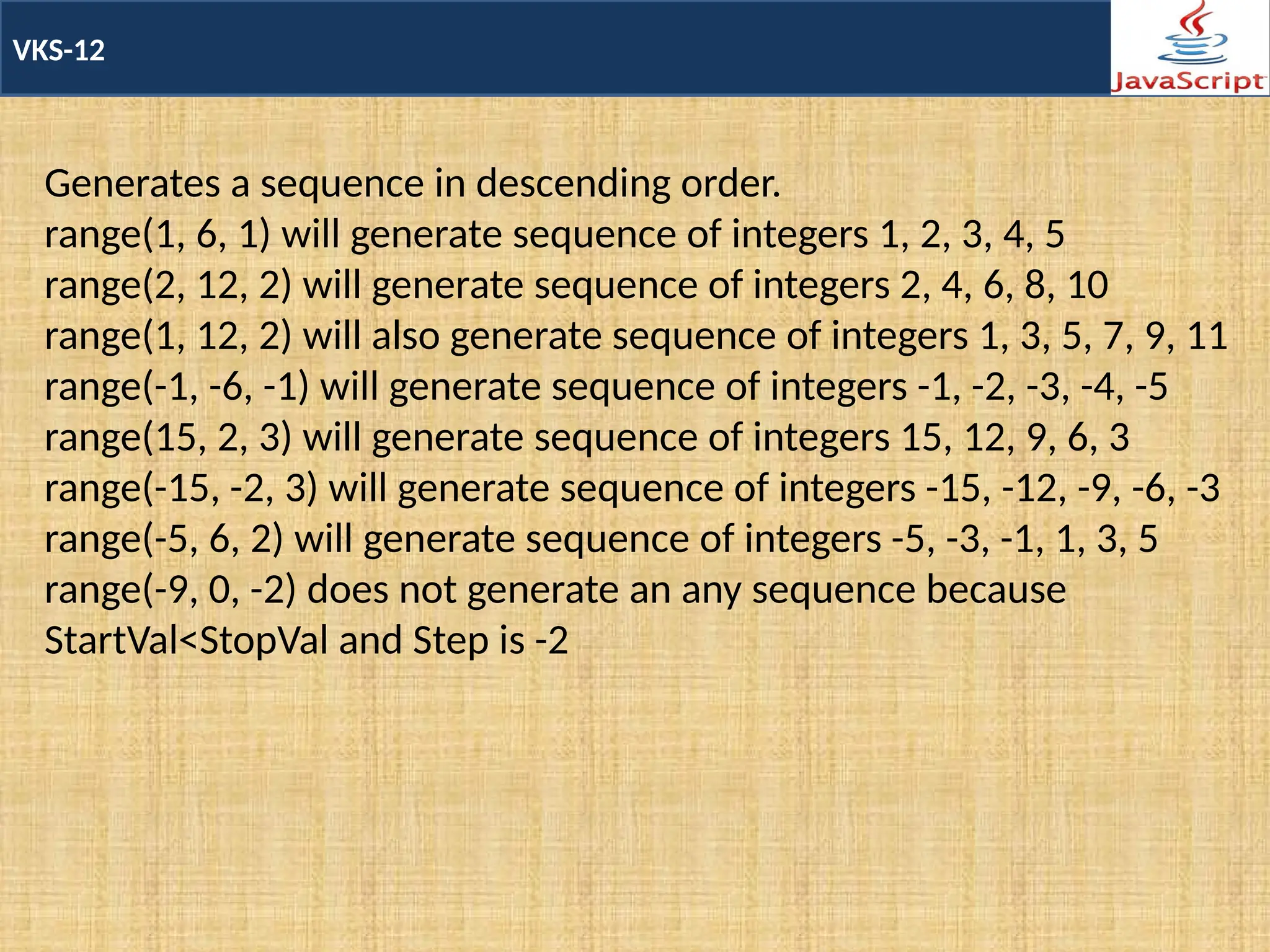 VKS-12
Generates a sequence in descending order.
range(1, 6, 1) will generate sequence of integers 1, 2, 3, 4, 5
range(2, 12, 2) will generate sequence of integers 2, 4, 6, 8, 10
range(1, 12, 2) will also generate sequence of integers 1, 3, 5, 7, 9, 11
range(-1, -6, -1) will generate sequence of integers -1, -2, -3, -4, -5
range(15, 2, 3) will generate sequence of integers 15, 12, 9, 6, 3
range(-15, -2, 3) will generate sequence of integers -15, -12, -9, -6, -3
range(-5, 6, 2) will generate sequence of integers -5, -3, -1, 1, 3, 5
range(-9, 0, -2) does not generate an any sequence because
StartVal<StopVal and Step is -2
 