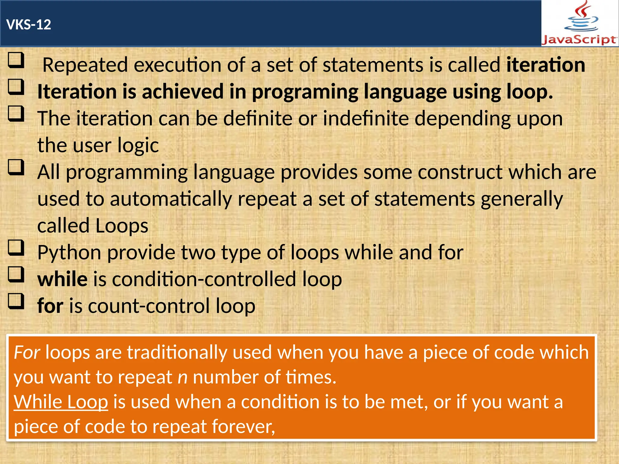 VKS-12
 Repeated execution of a set of statements is called iteration
 Iteration is achieved in programing language using loop.
 The iteration can be definite or indefinite depending upon
the user logic
 All programming language provides some construct which are
used to automatically repeat a set of statements generally
called Loops
 Python provide two type of loops while and for
 while is condition-controlled loop
 for is count-control loop
For loops are traditionally used when you have a piece of code which
you want to repeat n number of times.
While Loop is used when a condition is to be met, or if you want a
piece of code to repeat forever,
 