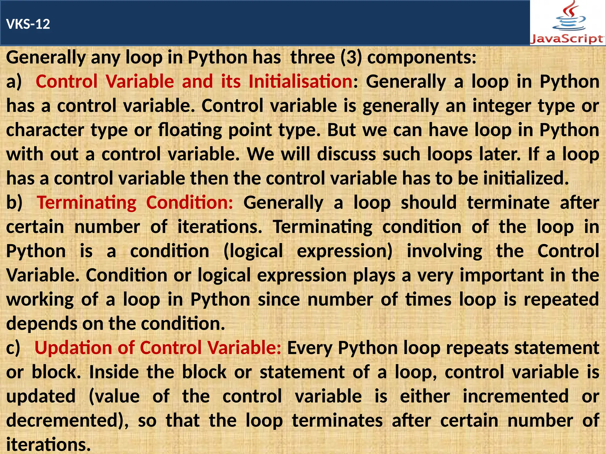 VKS-12
Generally any loop in Python has three (3) components:
a) Control Variable and its Initialisation: Generally a loop in Python
has a control variable. Control variable is generally an integer type or
character type or floating point type. But we can have loop in Python
with out a control variable. We will discuss such loops later. If a loop
has a control variable then the control variable has to be initialized.
b) Terminating Condition: Generally a loop should terminate after
certain number of iterations. Terminating condition of the loop in
Python is a condition (logical expression) involving the Control
Variable. Condition or logical expression plays a very important in the
working of a loop in Python since number of times loop is repeated
depends on the condition.
c) Updation of Control Variable: Every Python loop repeats statement
or block. Inside the block or statement of a loop, control variable is
updated (value of the control variable is either incremented or
decremented), so that the loop terminates after certain number of
iterations.
 