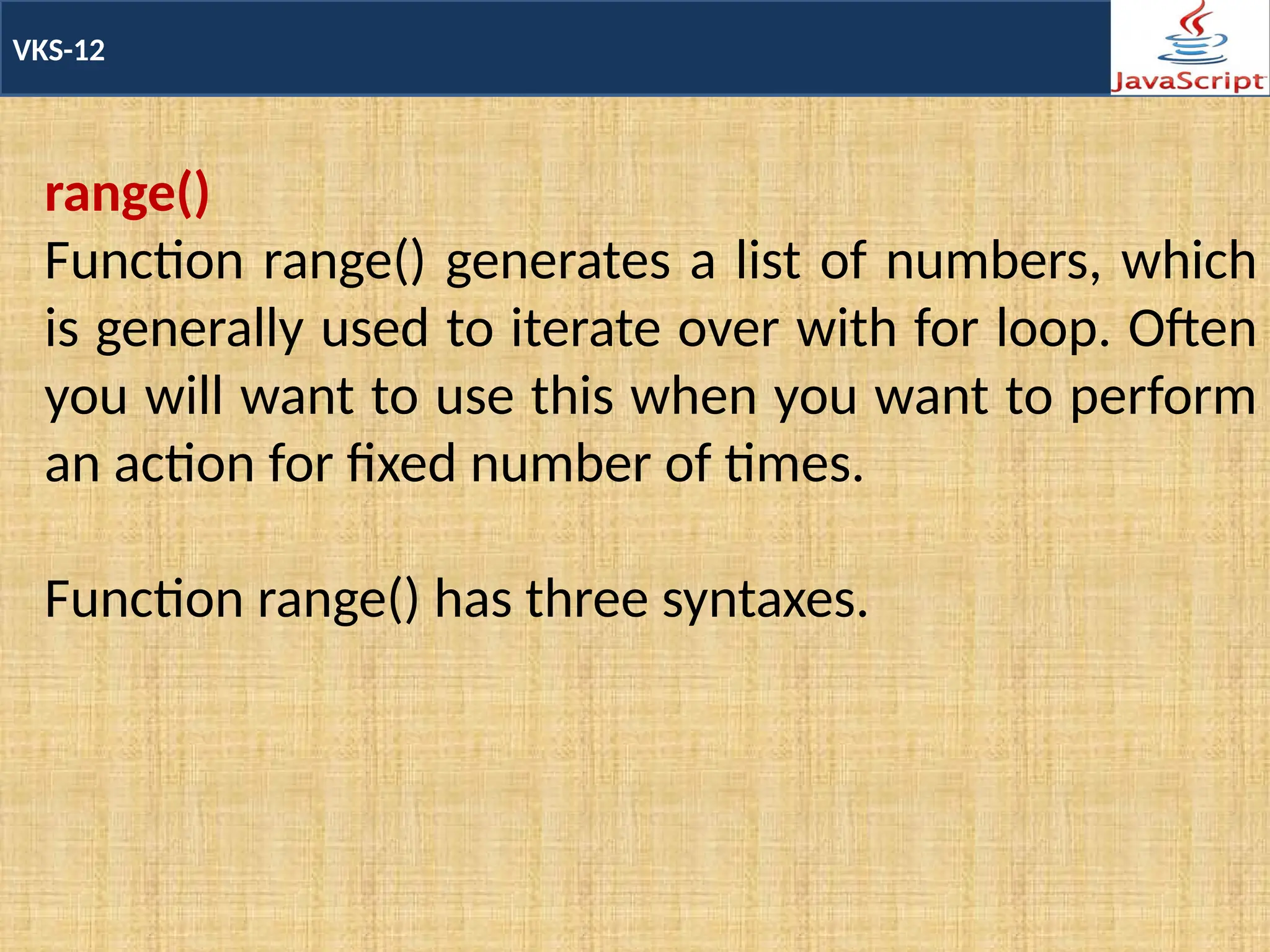 VKS-12
range()
Function range() generates a list of numbers, which
is generally used to iterate over with for loop. Often
you will want to use this when you want to perform
an action for fixed number of times.
Function range() has three syntaxes.
 