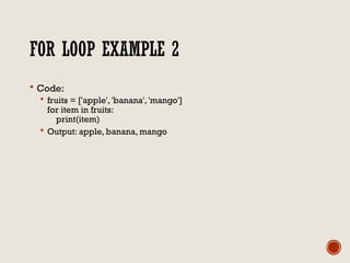 FOR LOOP EXAMPLE 2
 Code:
 fruits = ['apple', 'banana', 'mango']
for item in fruits:
print(item)
 Output: apple, banana, mango
 
