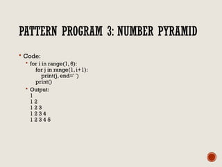 PATTERN PROGRAM 3: NUMBER PYRAMID
 Code:
 for i in range(1, 6):
for j in range(1, i+1):
print(j, end=' ')
print()
 Output:
1
1 2
1 2 3
1 2 3 4
1 2 3 4 5
 