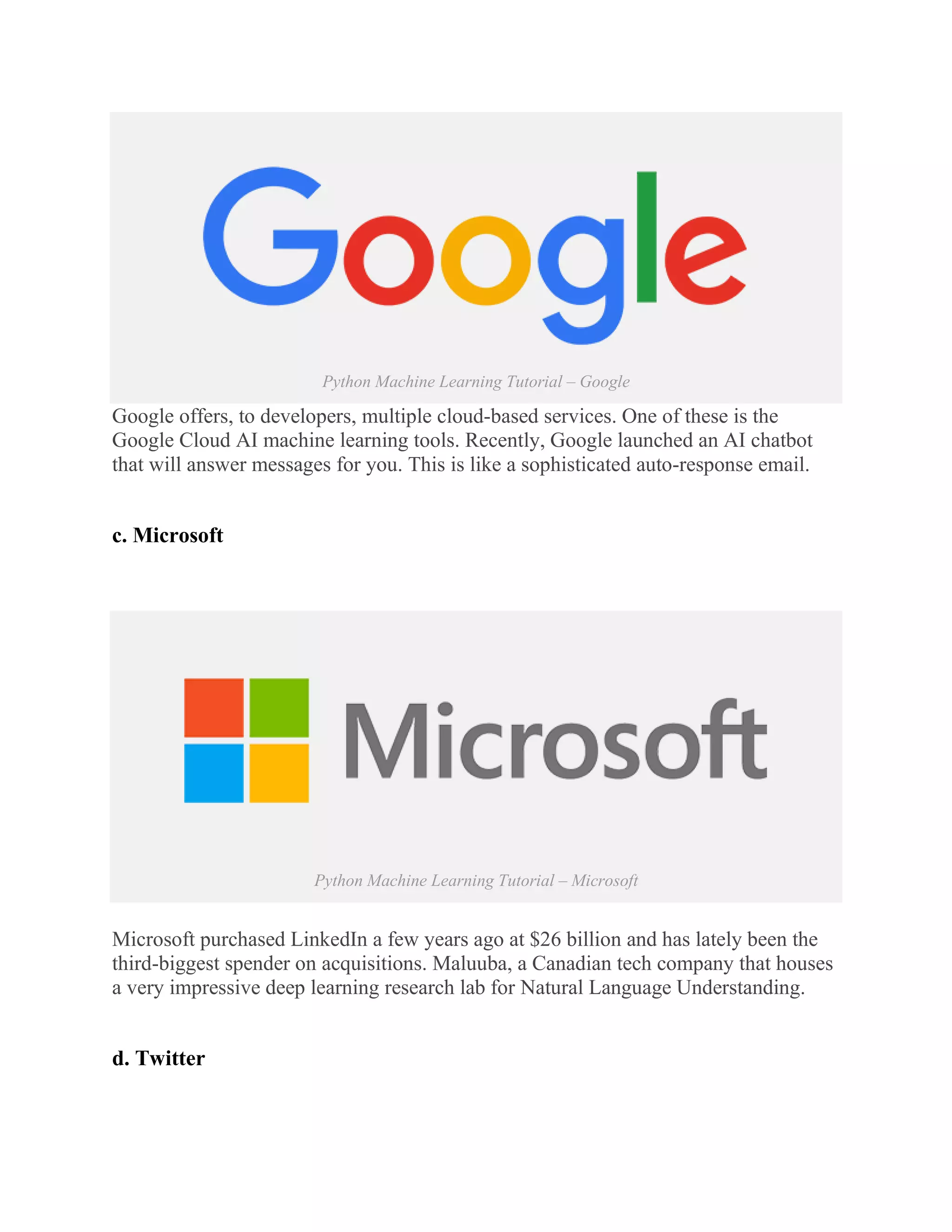 Python Machine Learning Tutorial – Google
Google offers, to developers, multiple cloud-based services. One of these is the
Google Cloud AI machine learning tools. Recently, Google launched an AI chatbot
that will answer messages for you. This is like a sophisticated auto-response email.
c. Microsoft
Python Machine Learning Tutorial – Microsoft
Microsoft purchased LinkedIn a few years ago at $26 billion and has lately been the
third-biggest spender on acquisitions. Maluuba, a Canadian tech company that houses
a very impressive deep learning research lab for Natural Language Understanding.
d. Twitter
 