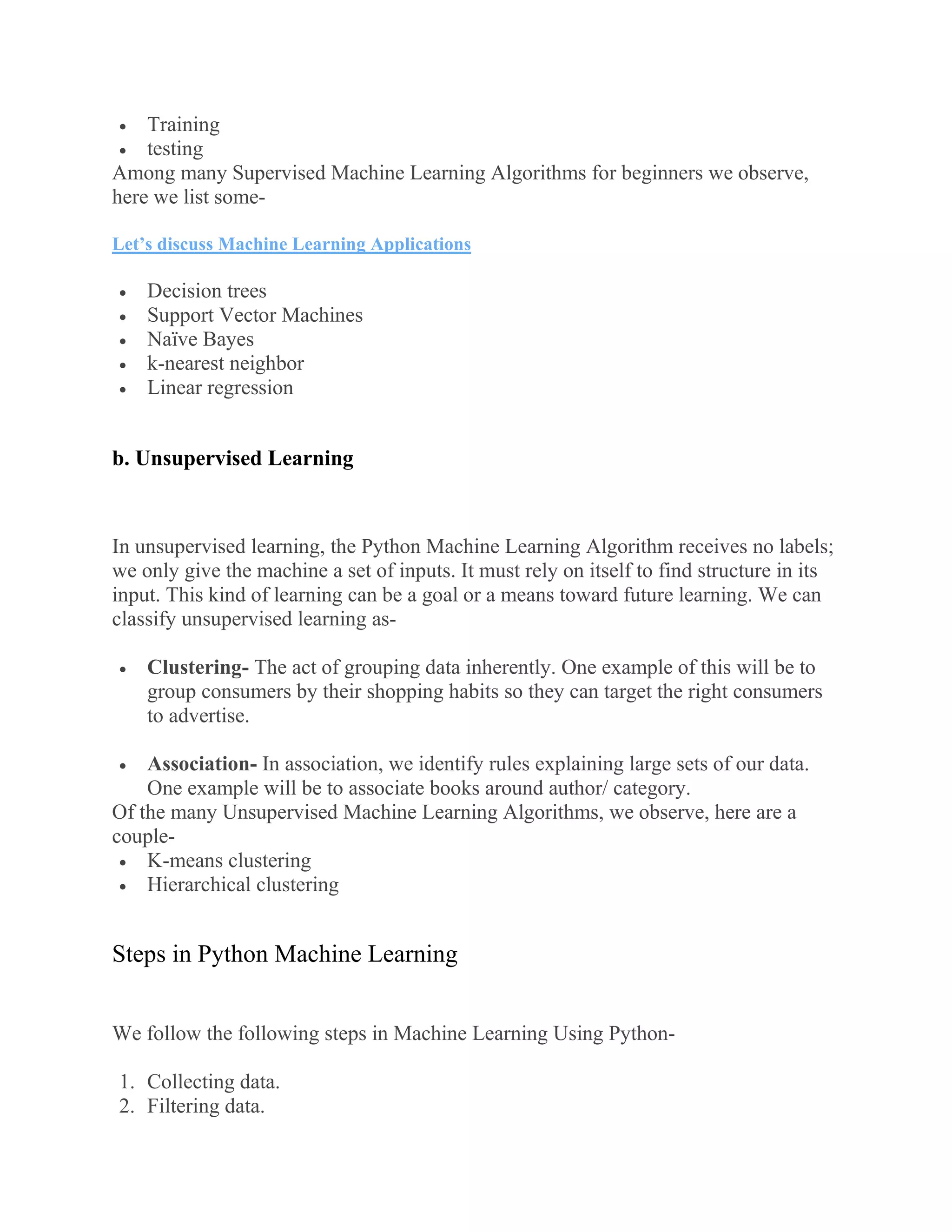  Training
 testing
Among many Supervised Machine Learning Algorithms for beginners we observe,
here we list some-
Let’s discuss Machine Learning Applications
 Decision trees
 Support Vector Machines
 Naïve Bayes
 k-nearest neighbor
 Linear regression
b. Unsupervised Learning
In unsupervised learning, the Python Machine Learning Algorithm receives no labels;
we only give the machine a set of inputs. It must rely on itself to find structure in its
input. This kind of learning can be a goal or a means toward future learning. We can
classify unsupervised learning as-
 Clustering- The act of grouping data inherently. One example of this will be to
group consumers by their shopping habits so they can target the right consumers
to advertise.
 Association- In association, we identify rules explaining large sets of our data.
One example will be to associate books around author/ category.
Of the many Unsupervised Machine Learning Algorithms, we observe, here are a
couple-
 K-means clustering
 Hierarchical clustering
Steps in Python Machine Learning
We follow the following steps in Machine Learning Using Python-
1. Collecting data.
2. Filtering data.
 