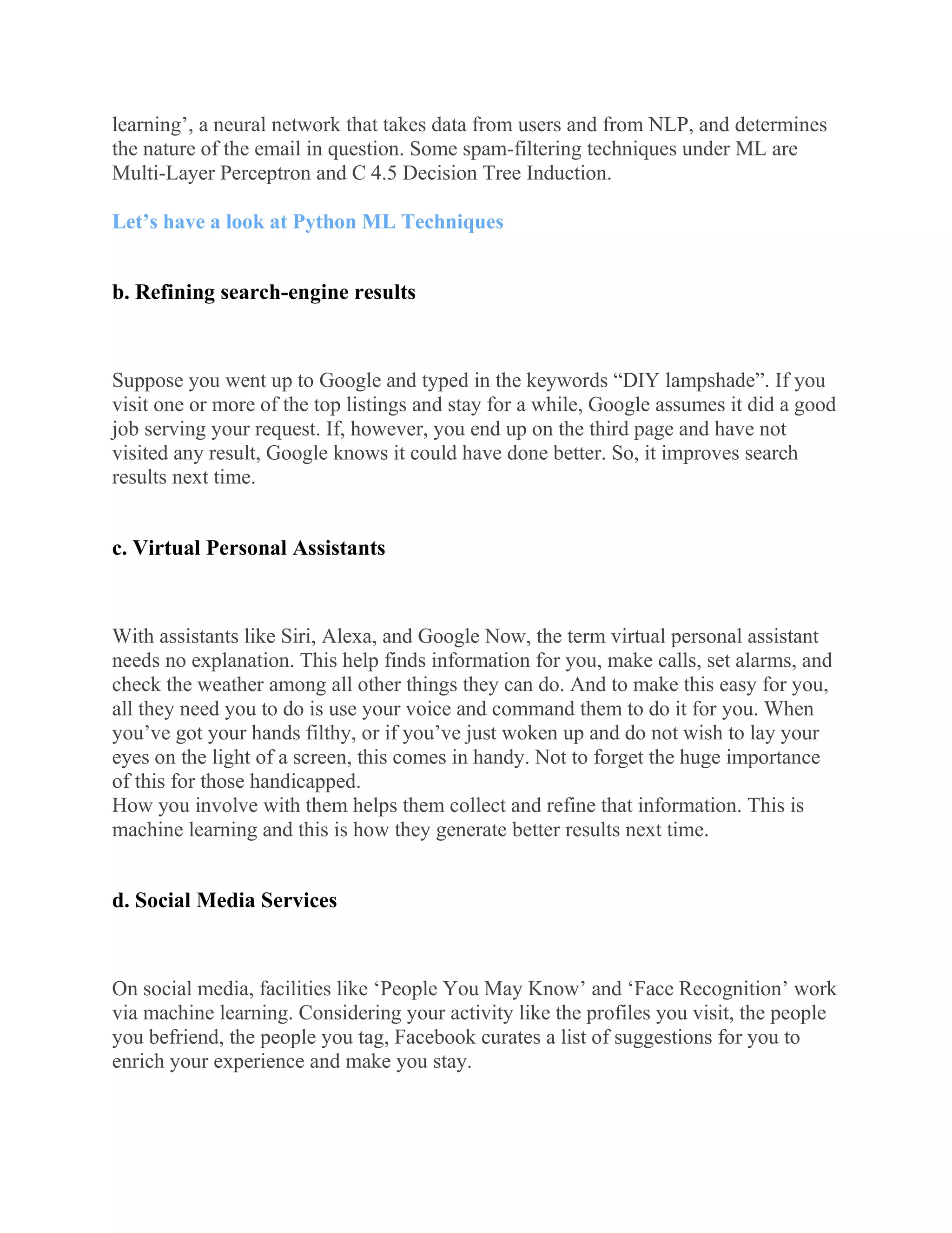 learning’, a neural network that takes data from users and from NLP, and determines
the nature of the email in question. Some spam-filtering techniques under ML are
Multi-Layer Perceptron and C 4.5 Decision Tree Induction.
Let’s have a look at Python ML Techniques
b. Refining search-engine results
Suppose you went up to Google and typed in the keywords “DIY lampshade”. If you
visit one or more of the top listings and stay for a while, Google assumes it did a good
job serving your request. If, however, you end up on the third page and have not
visited any result, Google knows it could have done better. So, it improves search
results next time.
c. Virtual Personal Assistants
With assistants like Siri, Alexa, and Google Now, the term virtual personal assistant
needs no explanation. This help finds information for you, make calls, set alarms, and
check the weather among all other things they can do. And to make this easy for you,
all they need you to do is use your voice and command them to do it for you. When
you’ve got your hands filthy, or if you’ve just woken up and do not wish to lay your
eyes on the light of a screen, this comes in handy. Not to forget the huge importance
of this for those handicapped.
How you involve with them helps them collect and refine that information. This is
machine learning and this is how they generate better results next time.
d. Social Media Services
On social media, facilities like ‘People You May Know’ and ‘Face Recognition’ work
via machine learning. Considering your activity like the profiles you visit, the people
you befriend, the people you tag, Facebook curates a list of suggestions for you to
enrich your experience and make you stay.
 