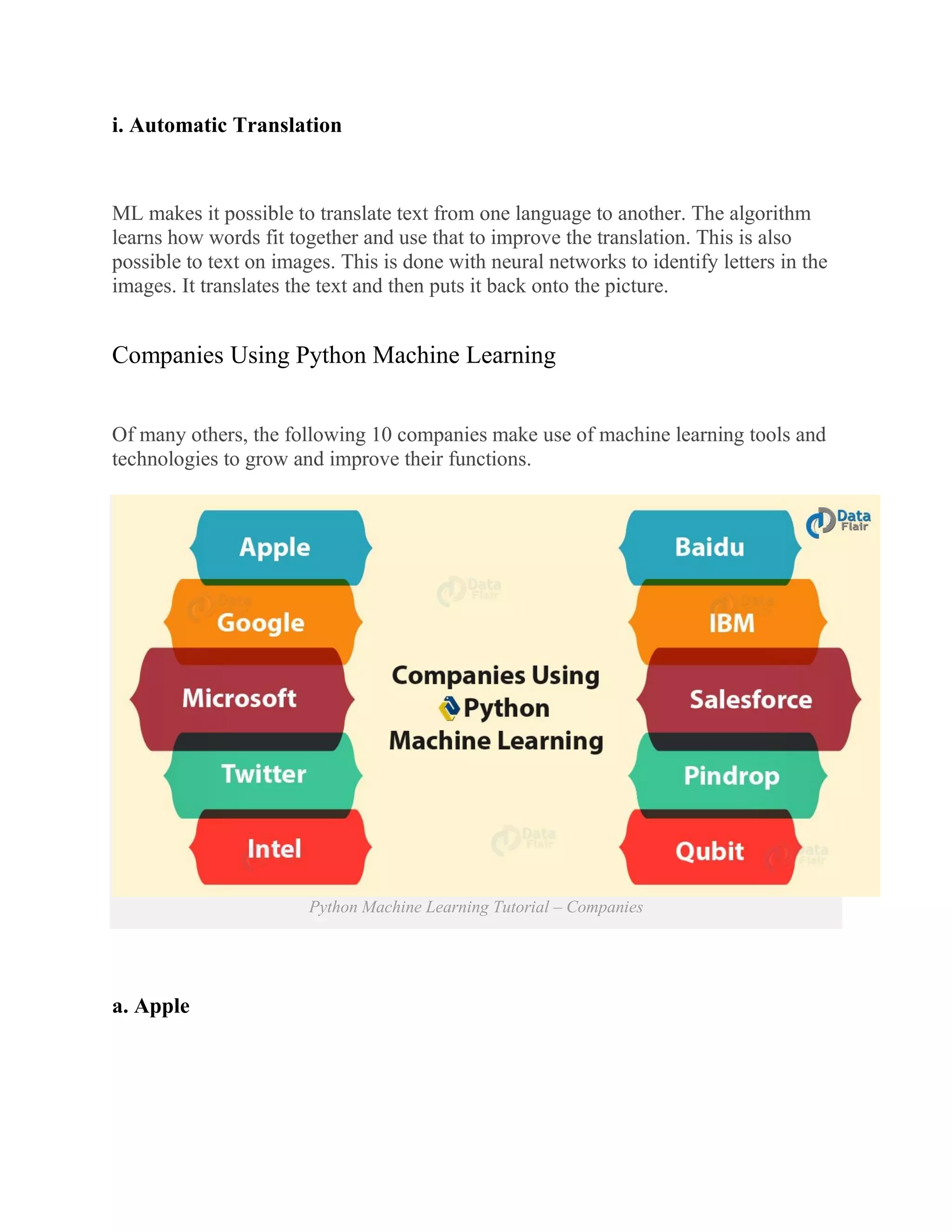 i. Automatic Translation
ML makes it possible to translate text from one language to another. The algorithm
learns how words fit together and use that to improve the translation. This is also
possible to text on images. This is done with neural networks to identify letters in the
images. It translates the text and then puts it back onto the picture.
Companies Using Python Machine Learning
Of many others, the following 10 companies make use of machine learning tools and
technologies to grow and improve their functions.
Python Machine Learning Tutorial – Companies
a. Apple
 