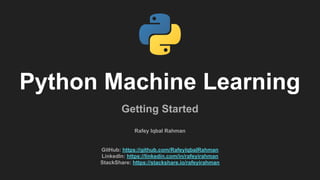 Python Machine Learning
Getting Started
Rafey Iqbal Rahman
GitHub: https://github.com/RafeyIqbalRahman
LinkedIn: https://linkedin.com/in/rafeyirahman
StackShare: https://stackshare.io/rafeyirahman
 