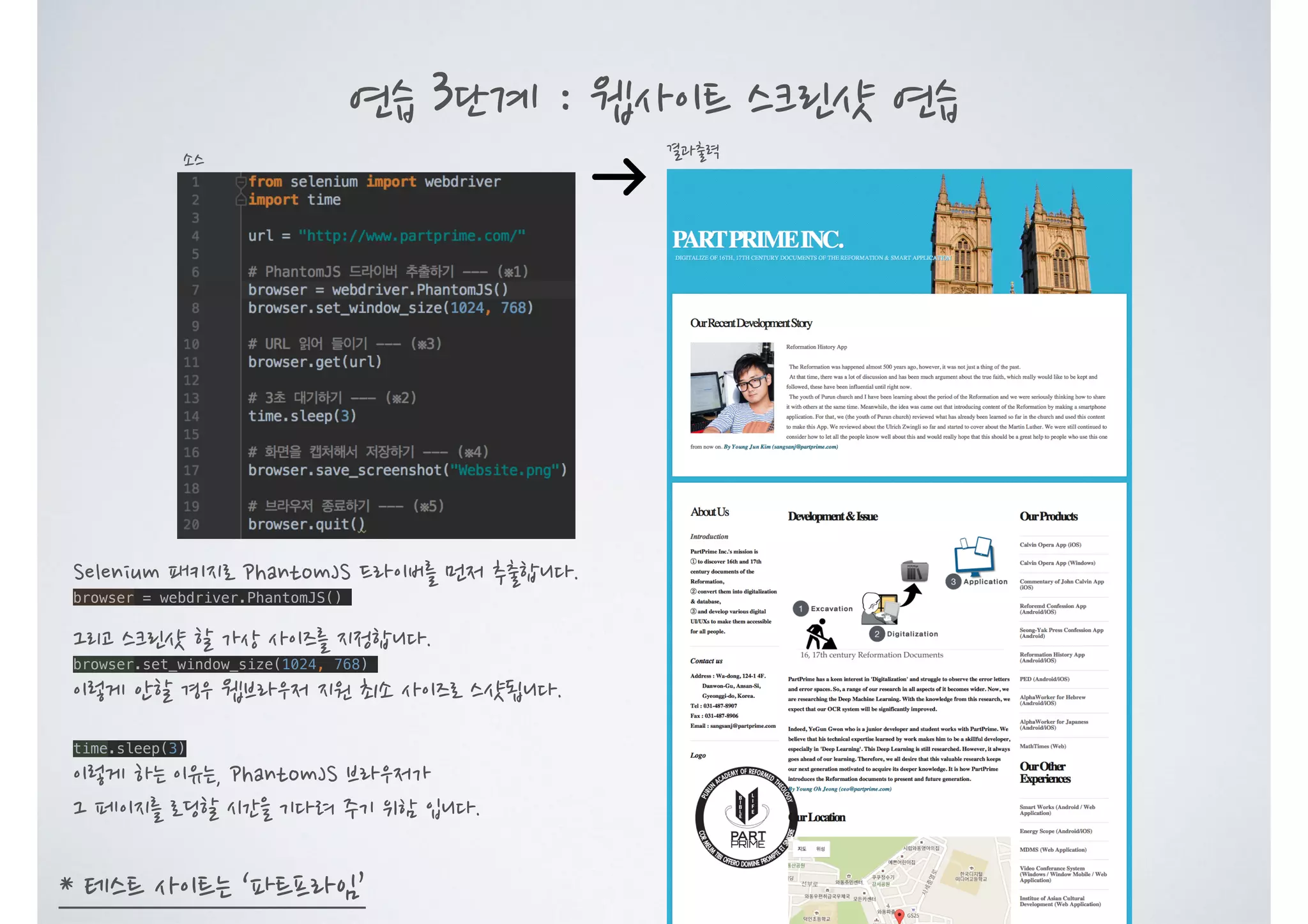 연습 3단계 : 웹사이트 스크린샷 연습 결과출력소스 * 테스트 사이트는 ‘파트프라임’ Selenium 패키지로 PhantomJS 드라이버를 먼저 추출합니다. browser = webdriver.PhantomJS() 그리고 스크린샷 할 가상 사이즈를 지정합니다. browser.set_window_size(1024, 768) 이렇게 안할 경우 웹브라우저 지원 최소 사이즈로 스샷됩니다. time.sleep(3) 이렇게 하는 이유는, PhantomJS 브라우저가 그 페이지를 로딩할 시간을 기다려 주기 위함 입니다. 