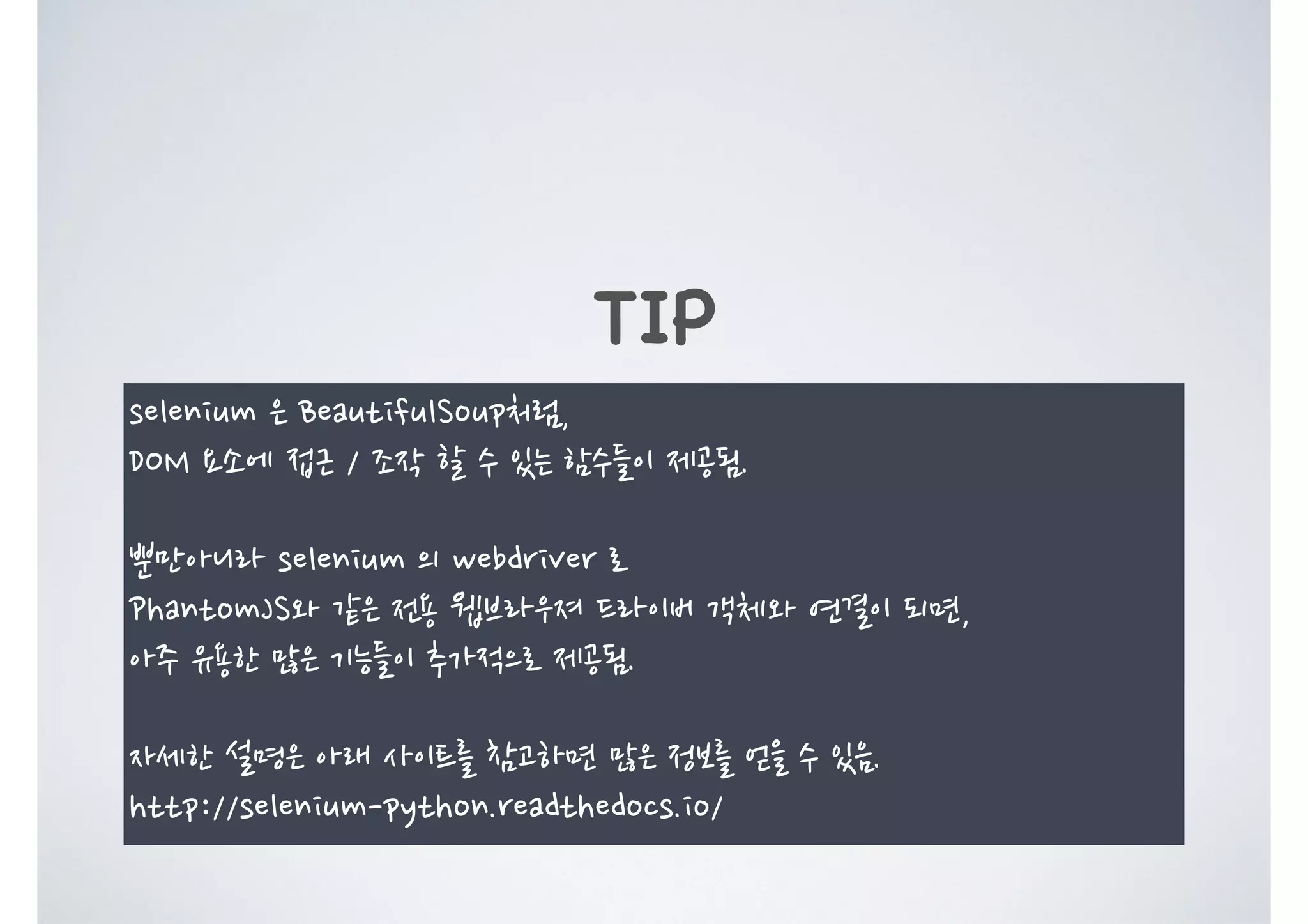 TIP selenium 은 BeautifulSoup처럼, DOM 요소에 접근 / 조작 할 수 있는 함수들이 제공됨. 뿐만아니라 selenium 의 webdriver 로 PhantomJS와 같은 전용 웹브라우져 드라이버 객체와 연결이 되면, 아주 유용한 많은 기능들이 추가적으로 제공됨. 자세한 설명은 아래 사이트를 참고하면 많은 정보를 얻을 수 있음. http://selenium-python.readthedocs.io/ 