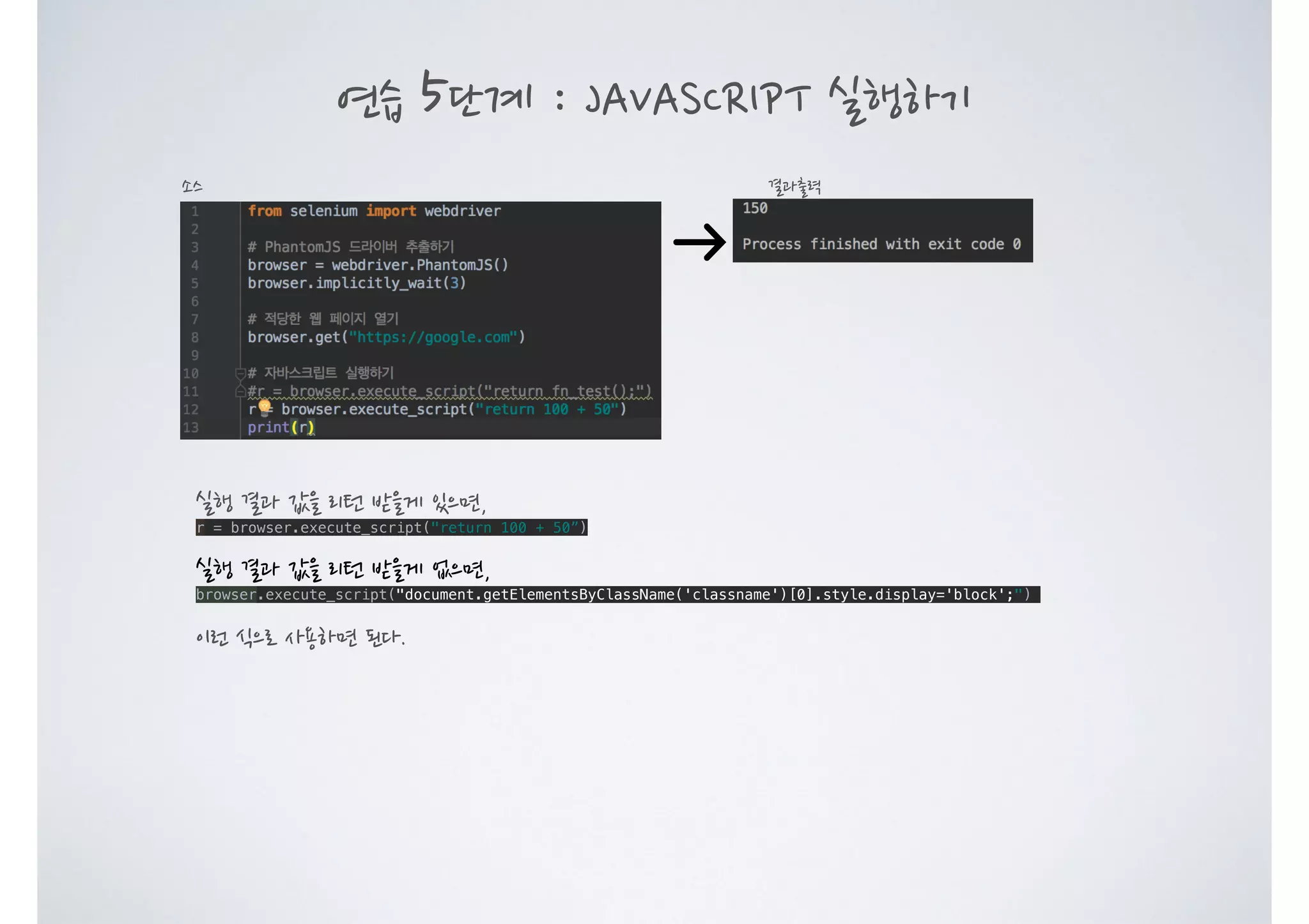 연습 5단계 : JAVASCRIPT 실행하기 결과출력소스 실행 결과 값을 리턴 받을게 있으면, r = browser.execute_script("return 100 + 50”) 실행 결과 값을 리턴 받을게 없으면, browser.execute_script("document.getElementsByClassName('classname')[0].style.display='block';") 이런 식으로 사용하면 된다. 
