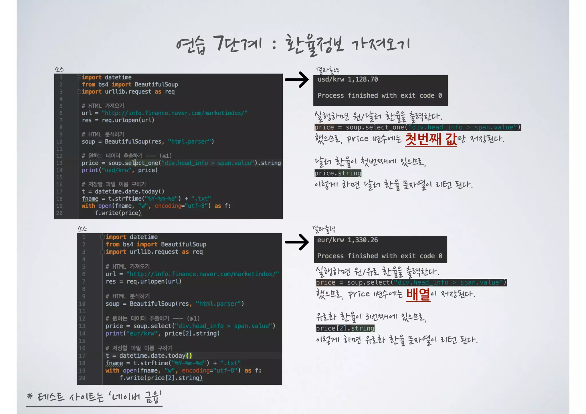 연습 7단계 : 환율정보 가져오기 결과출력소스 * 테스트 사이트는 ‘네이버 금융’ 결과출력소스 실행하면 원/달러 환율을 출력한다. price = soup.select_one(“div.head_info > span.value") 했으므로, price 변수에는 첫번째 값만 저장된다. 달러 환율이 첫번째에 있으므로, price.string 이렇게 하면 달러 환율 문자열이 리턴 된다. 실행하면 원/유로 환율을 출력한다. price = soup.select("div.head_info > span.value") 했으므로, price 변수에는 배열이 저장된다. 유로화 환율이 3번째에 있으므로, price[2].string 이렇게 하면 유로화 환율 문자열이 리턴 된다. 