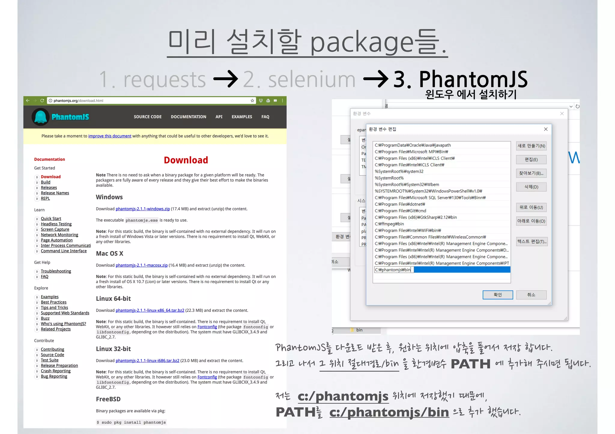 미리 설치할 package들. 1. requests 2. selenium 3. PhantomJS PhantomJS를 다운로드 받은 후, 원하는 위치에 압축을 풀어서 저장 합니다. 그리고 나서 그 위치 절대경로/bin 을 환경변수 PATH 에 추가해 주시면 됩니다. 저는 c:/phantomjs 위치에 저장했기 때문에, PATH를 c:/phantomjs/bin 으로 추가 했습니다. 윈도우 에서 설치하기 