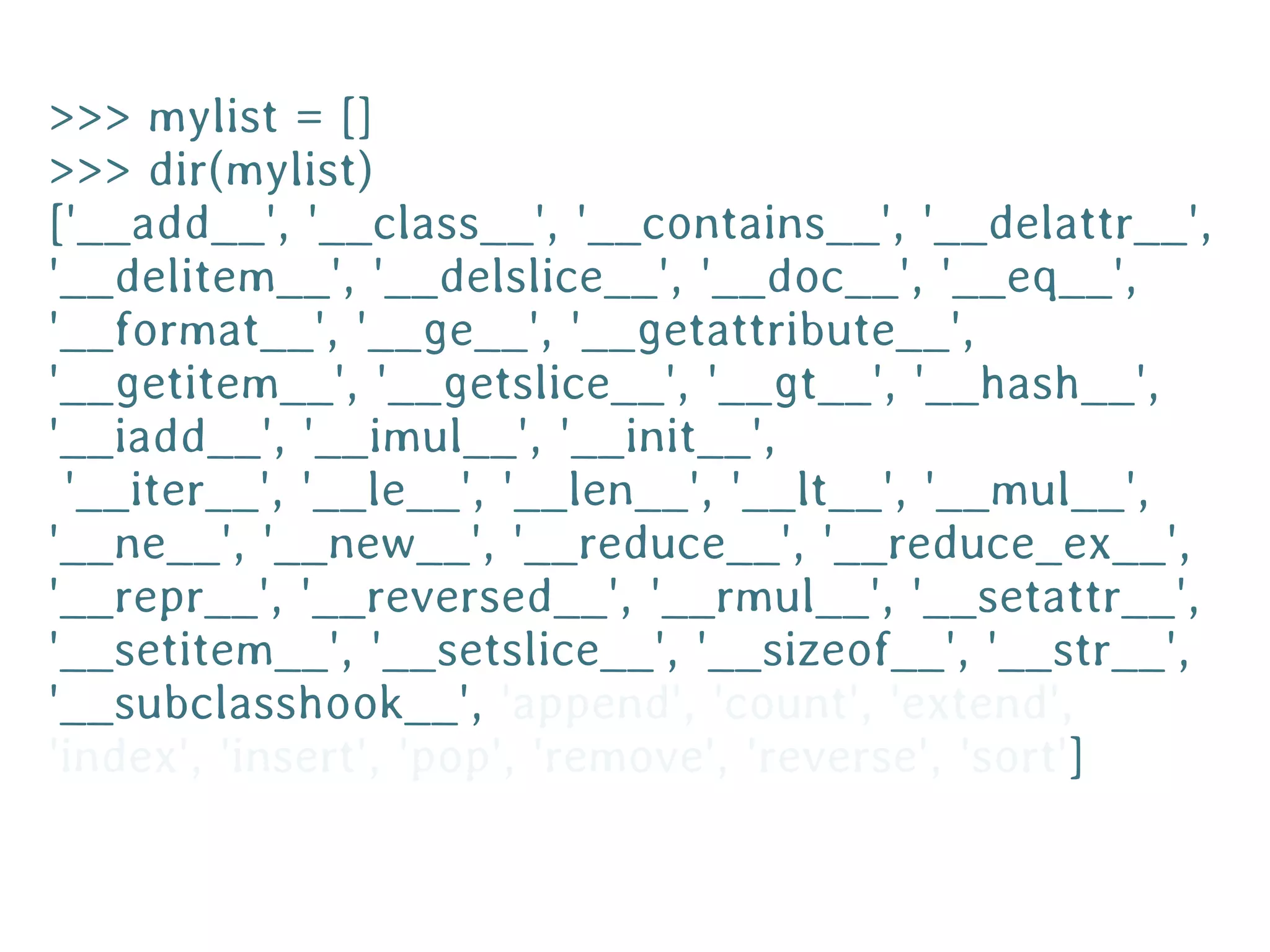 >>> mylist = []
>>> dir(mylist)
['__add__', '__class__', '__contains__', '__delattr__',
'__delitem__', '__delslice__', '__doc__', '__eq__',
'__format__', '__ge__', '__getattribute__',
'__getitem__', '__getslice__', '__gt__', '__hash__',
'__iadd__', '__imul__', '__init__',
 '__iter__', '__le__', '__len__', '__lt__', '__mul__',
'__ne__', '__new__', '__reduce__', '__reduce_ex__',
'__repr__', '__reversed__', '__rmul__', '__setattr__',
'__setitem__', '__setslice__', '__sizeof__', '__str__',
'__subclasshook__', 'append', 'count', 'extend',
'index', 'insert', 'pop', 'remove', 'reverse', 'sort']
 