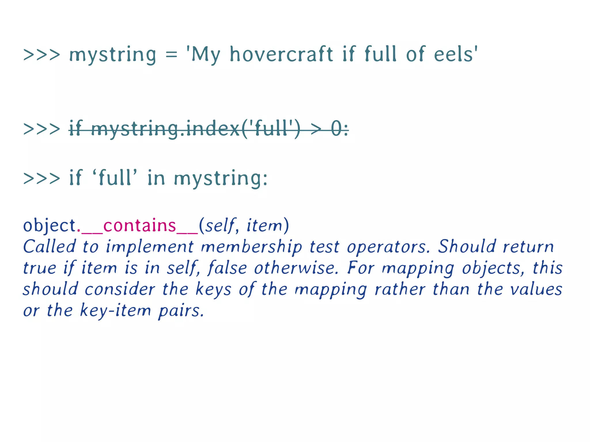 >>> mystring = 'My hovercraft if full of eels'


>>> if mystring.index('full') > 0:

>>> if ‘full’ in mystring:

object.__contains__(self, item)
Called to implement membership test operators. Should return
true if item is in self, false otherwise. For mapping objects, this
should consider the keys of the mapping rather than the values
or the key-item pairs.
 