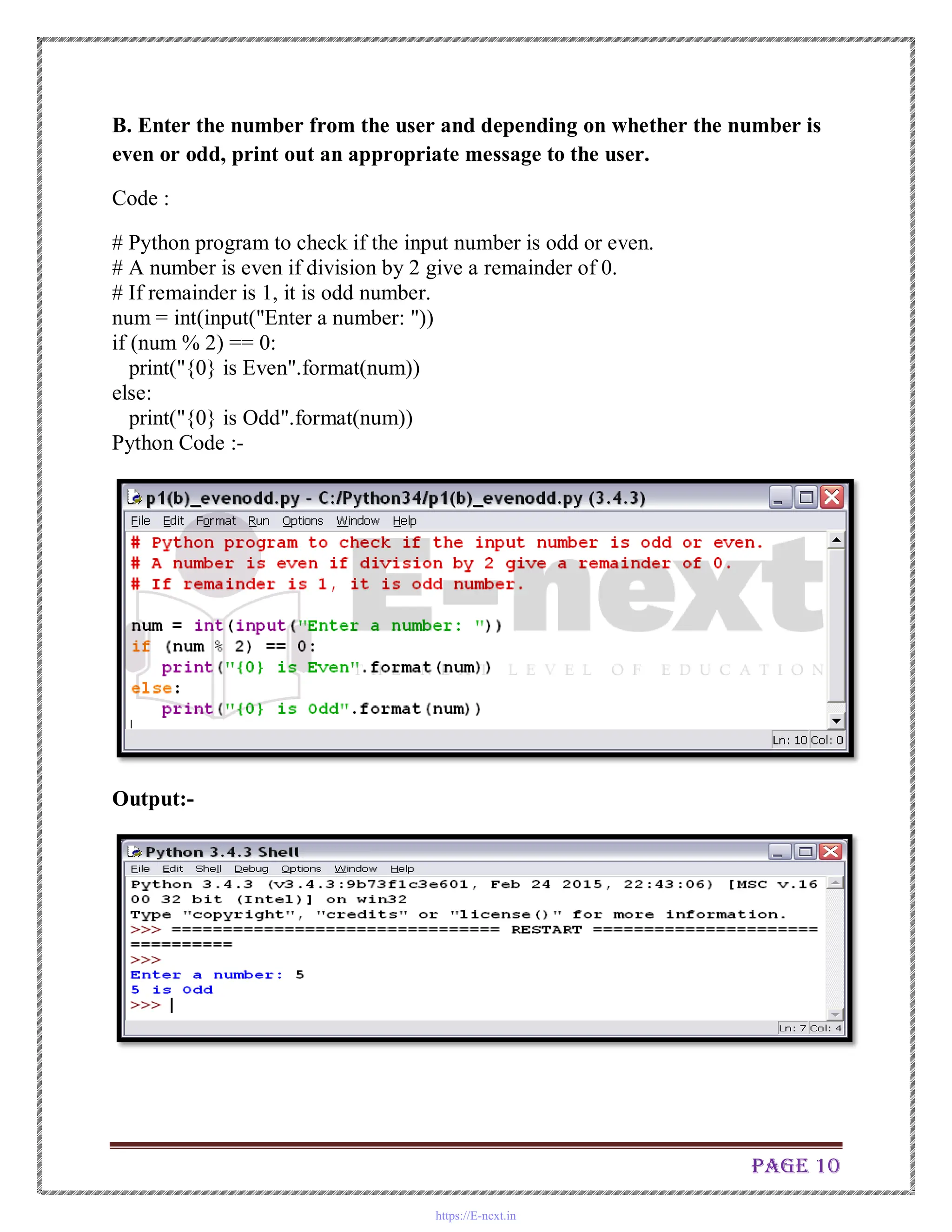 Page 10
B. Enter the number from the user and depending on whether the number is
even or odd, print out an appropriate message to the user.
Code :
# Python program to check if the input number is odd or even.
# A number is even if division by 2 give a remainder of 0.
# If remainder is 1, it is odd number.
num = int(input("Enter a number: "))
if (num % 2) == 0:
print("{0} is Even".format(num))
else:
print("{0} is Odd".format(num))
Python Code :-
Output:-
https://E-next.in
 