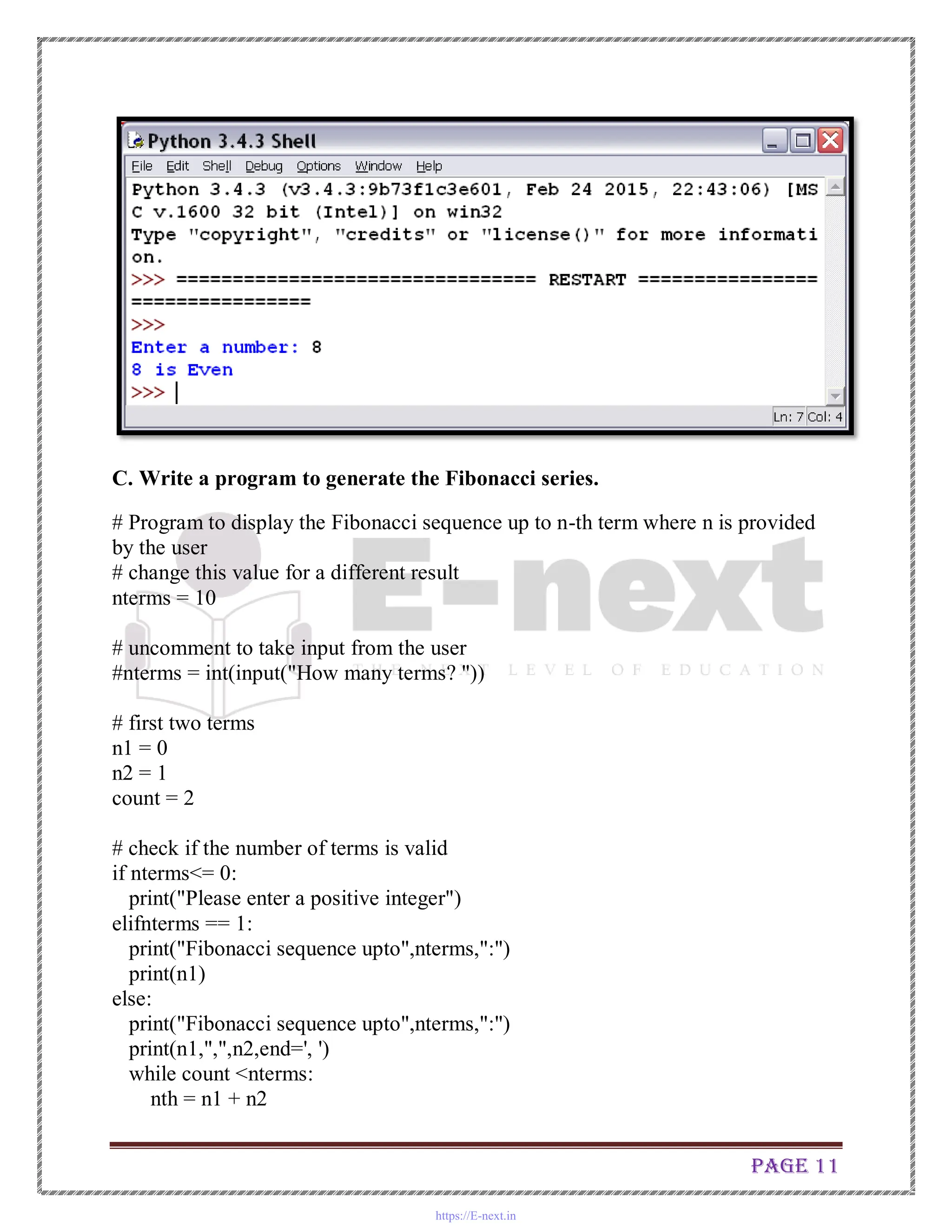 Page 11
C. Write a program to generate the Fibonacci series.
# Program to display the Fibonacci sequence up to n-th term where n is provided
by the user
# change this value for a different result
nterms = 10
# uncomment to take input from the user
#nterms = int(input("How many terms? "))
# first two terms
n1 = 0
n2 = 1
count = 2
# check if the number of terms is valid
if nterms<= 0:
print("Please enter a positive integer")
elifnterms == 1:
print("Fibonacci sequence upto",nterms,":")
print(n1)
else:
print("Fibonacci sequence upto",nterms,":")
print(n1,",",n2,end=', ')
while count <nterms:
nth = n1 + n2
https://E-next.in
 