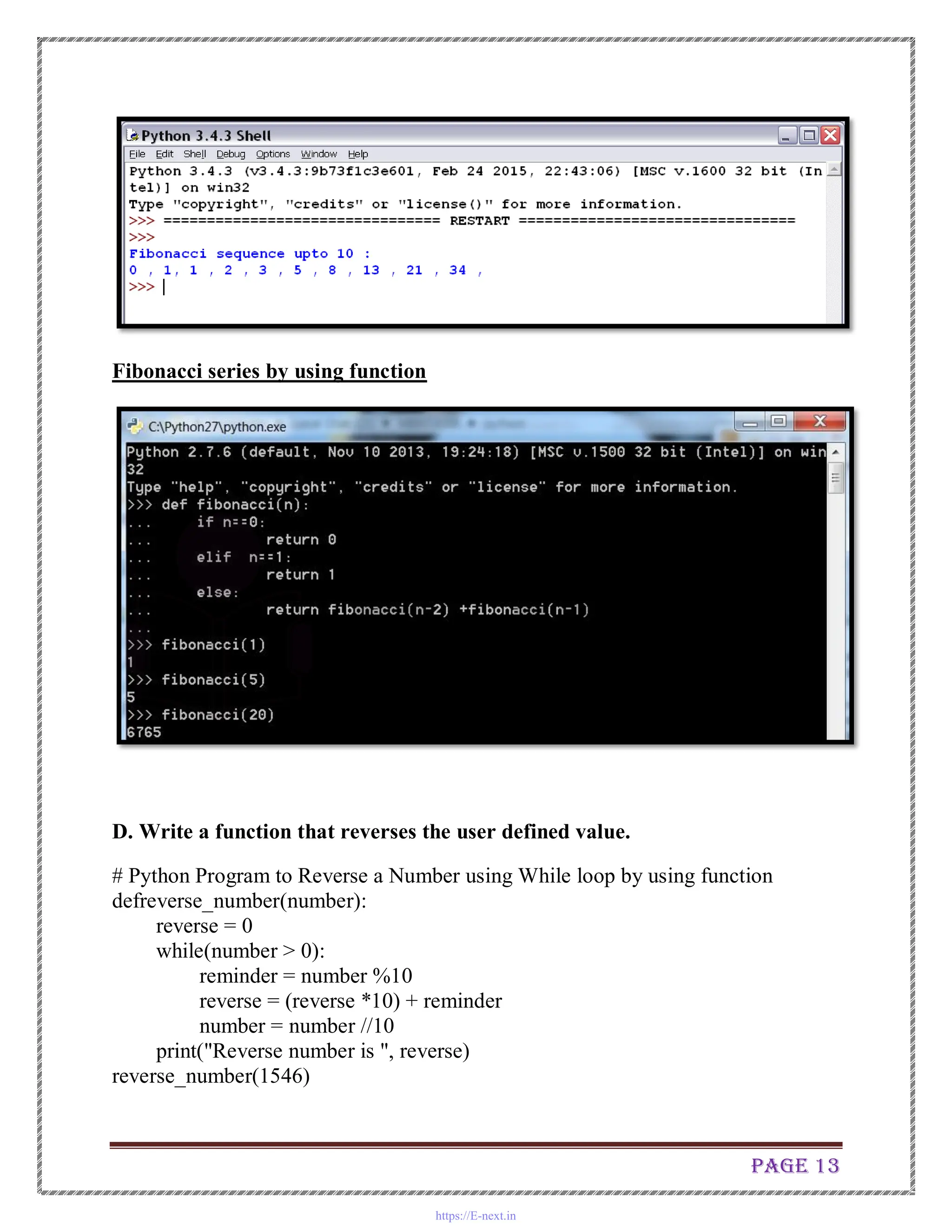 Page 13
Fibonacci series by using function
D. Write a function that reverses the user defined value.
# Python Program to Reverse a Number using While loop by using function
defreverse_number(number):
reverse = 0
while(number > 0):
reminder = number %10
reverse = (reverse *10) + reminder
number = number //10
print("Reverse number is ", reverse)
reverse_number(1546)
https://E-next.in
 