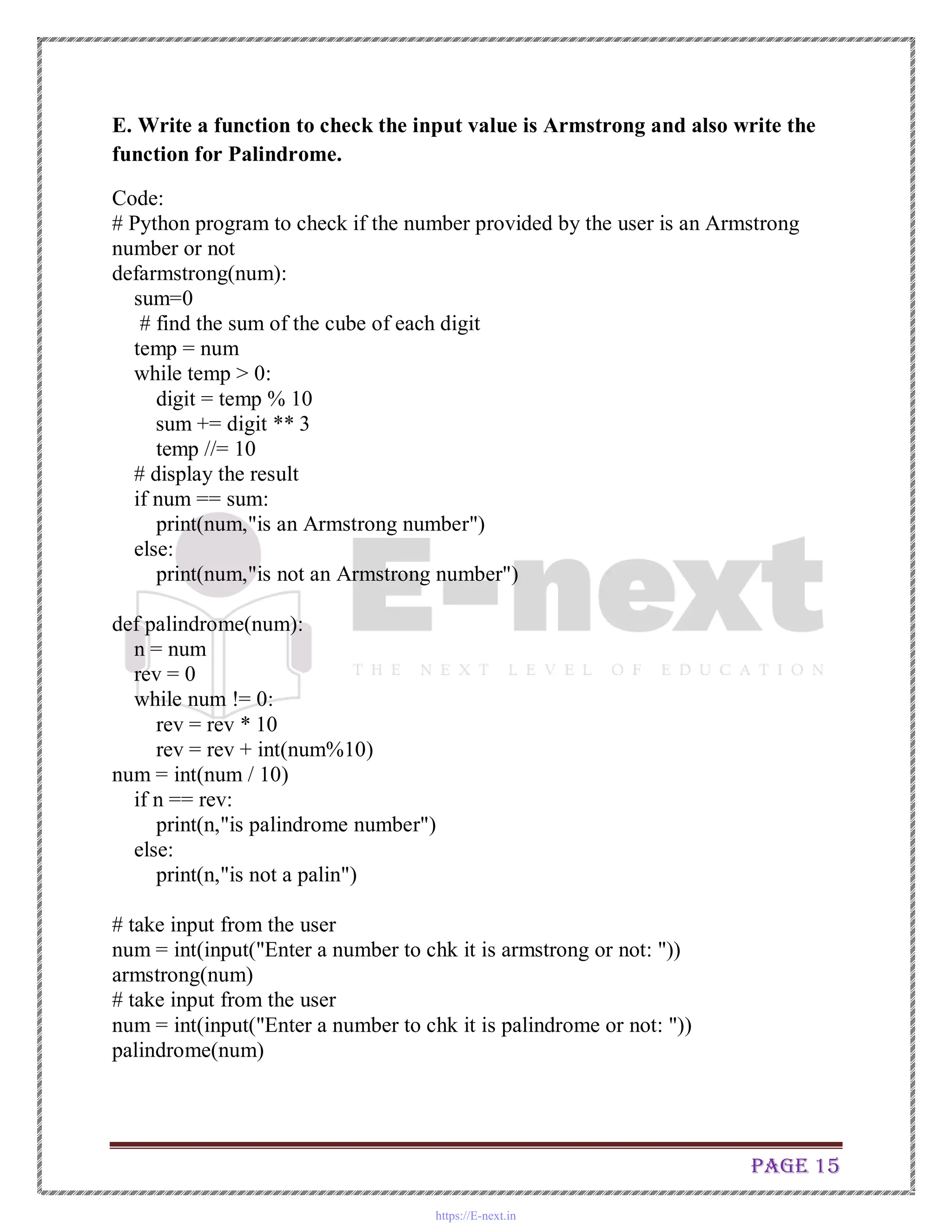 Page 15
E. Write a function to check the input value is Armstrong and also write the
function for Palindrome.
Code:
# Python program to check if the number provided by the user is an Armstrong
number or not
defarmstrong(num):
sum=0
# find the sum of the cube of each digit
temp = num
while temp > 0:
digit = temp % 10
sum += digit ** 3
temp //= 10
# display the result
if num == sum:
print(num,"is an Armstrong number")
else:
print(num,"is not an Armstrong number")
def palindrome(num):
n = num
rev = 0
while num != 0:
rev = rev * 10
rev = rev + int(num%10)
num = int(num / 10)
if n == rev:
print(n,"is palindrome number")
else:
print(n,"is not a palin")
# take input from the user
num = int(input("Enter a number to chk it is armstrong or not: "))
armstrong(num)
# take input from the user
num = int(input("Enter a number to chk it is palindrome or not: "))
palindrome(num)
https://E-next.in
 