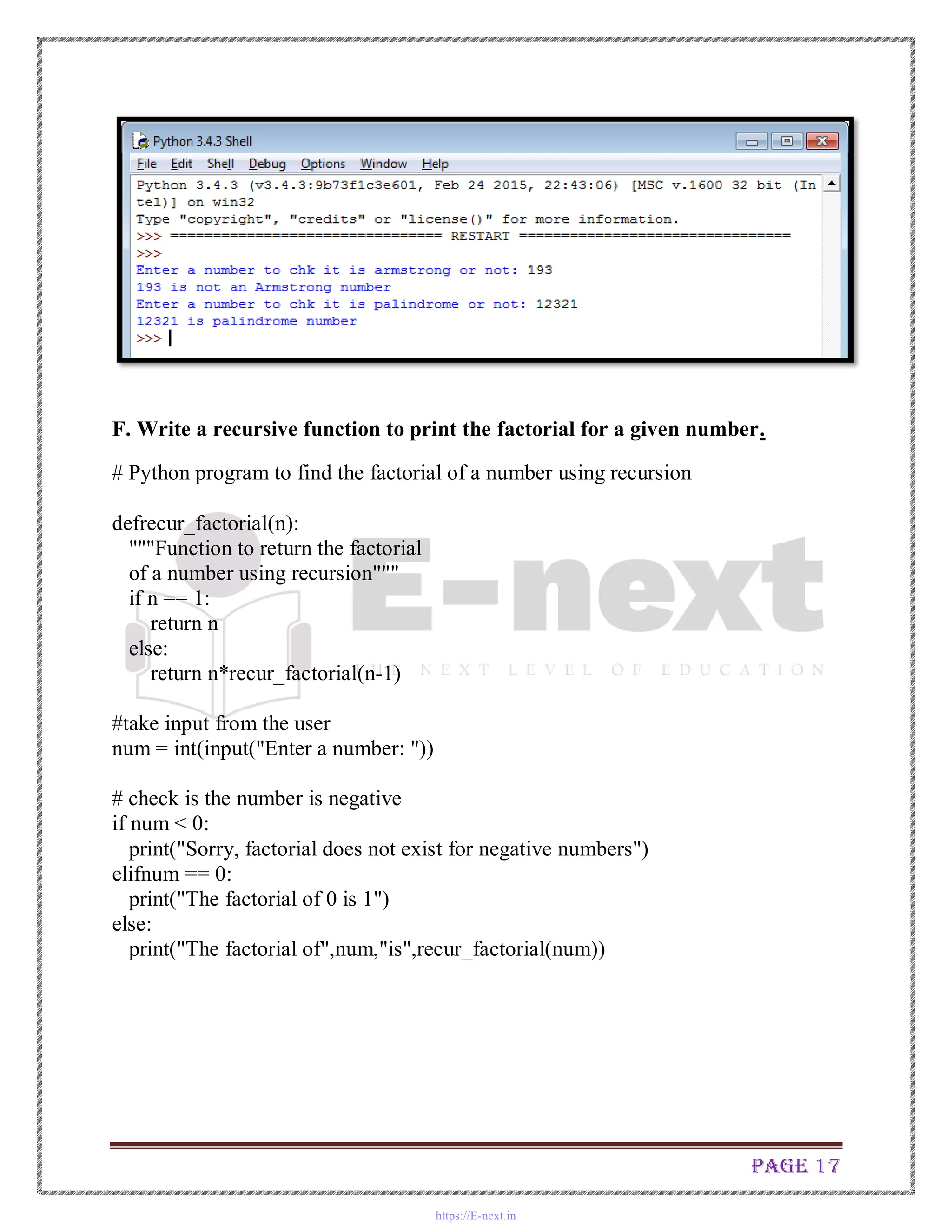 Page 17
F. Write a recursive function to print the factorial for a given number.
# Python program to find the factorial of a number using recursion
defrecur_factorial(n):
"""Function to return the factorial
of a number using recursion"""
if n == 1:
return n
else:
return n*recur_factorial(n-1)
#take input from the user
num = int(input("Enter a number: "))
# check is the number is negative
if num < 0:
print("Sorry, factorial does not exist for negative numbers")
elifnum == 0:
print("The factorial of 0 is 1")
else:
print("The factorial of",num,"is",recur_factorial(num))
https://E-next.in
 