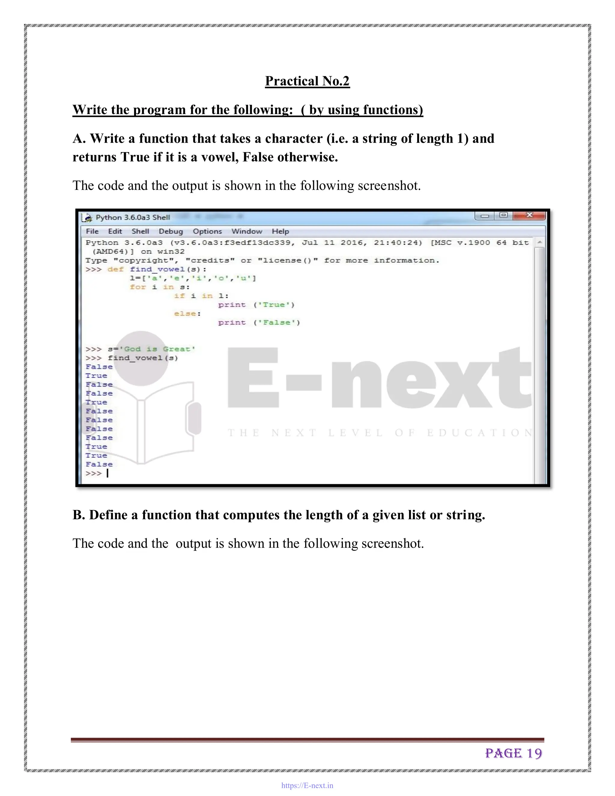 Page 19
Practical No.2
Write the program for the following: ( by using functions)
A. Write a function that takes a character (i.e. a string of length 1) and
returns True if it is a vowel, False otherwise.
The code and the output is shown in the following screenshot.
B. Define a function that computes the length of a given list or string.
The code and the output is shown in the following screenshot.
https://E-next.in
 