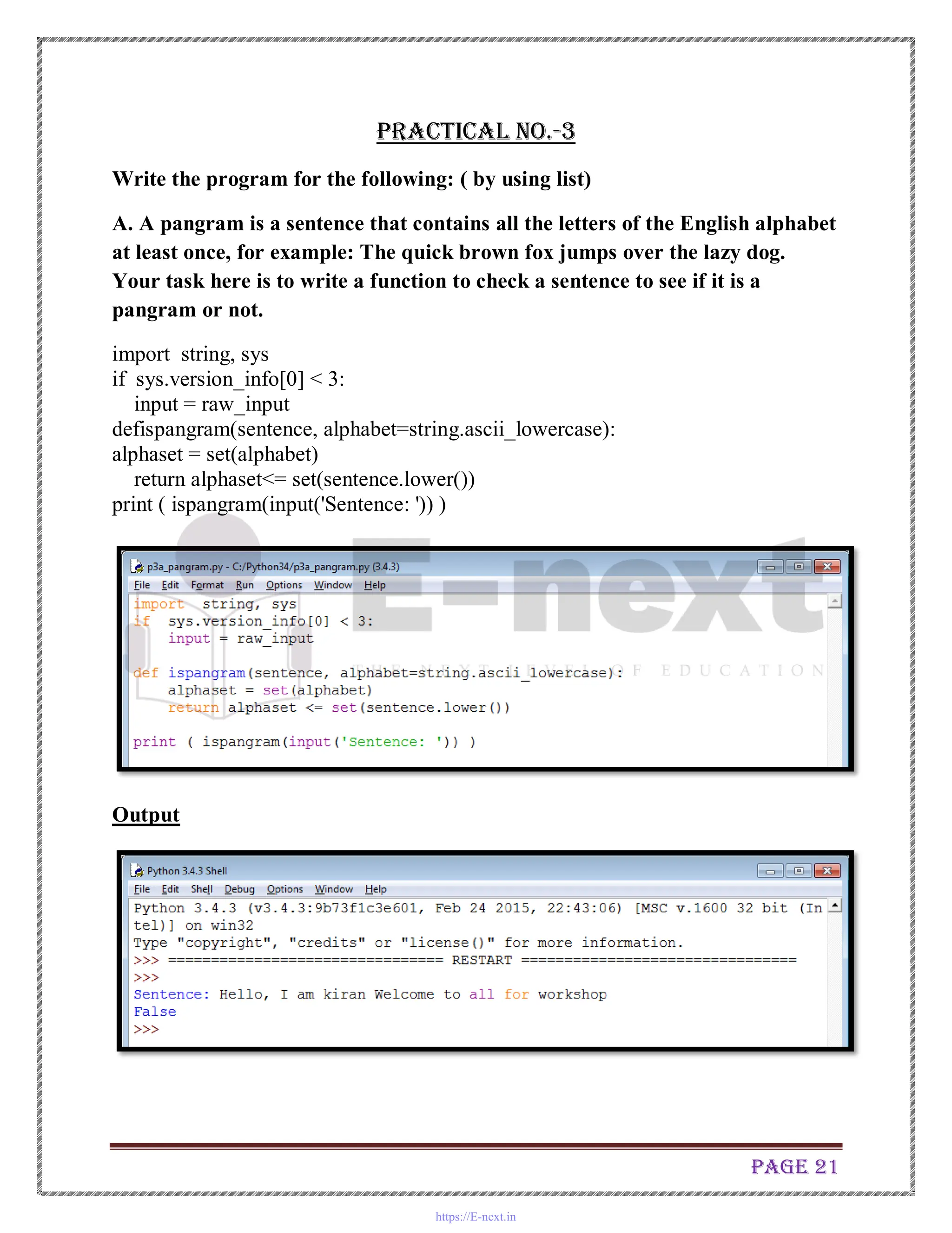 Page 21
Practical No.-3
Write the program for the following: ( by using list)
A. A pangram is a sentence that contains all the letters of the English alphabet
at least once, for example: The quick brown fox jumps over the lazy dog.
Your task here is to write a function to check a sentence to see if it is a
pangram or not.
import string, sys
if sys.version_info[0] < 3:
input = raw_input
defispangram(sentence, alphabet=string.ascii_lowercase):
alphaset = set(alphabet)
return alphaset<= set(sentence.lower())
print ( ispangram(input('Sentence: ')) )
Output
https://E-next.in
 