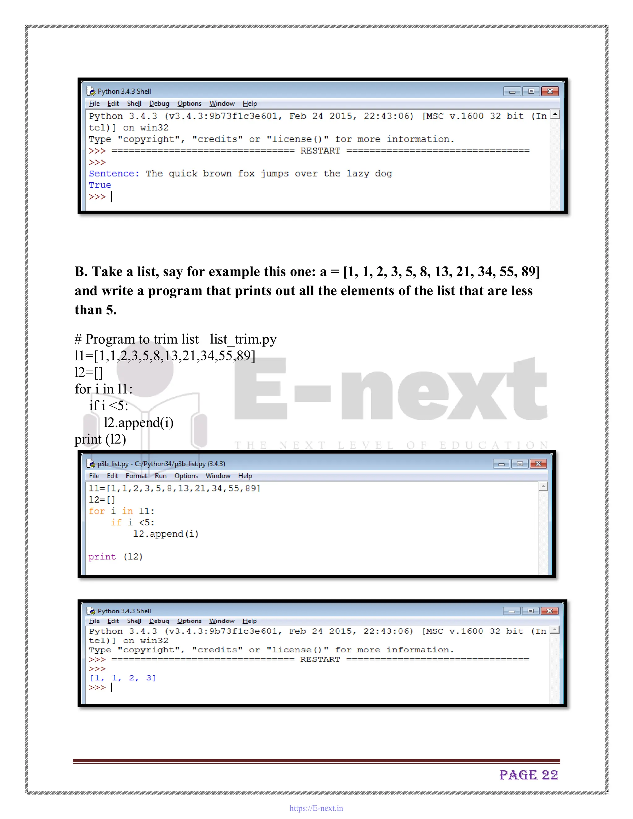 Page 22
B. Take a list, say for example this one: a = [1, 1, 2, 3, 5, 8, 13, 21, 34, 55, 89]
and write a program that prints out all the elements of the list that are less
than 5.
# Program to trim list list_trim.py
l1=[1,1,2,3,5,8,13,21,34,55,89]
l2=[]
for i in l1:
if i <5:
l2.append(i)
print (l2)
https://E-next.in
 