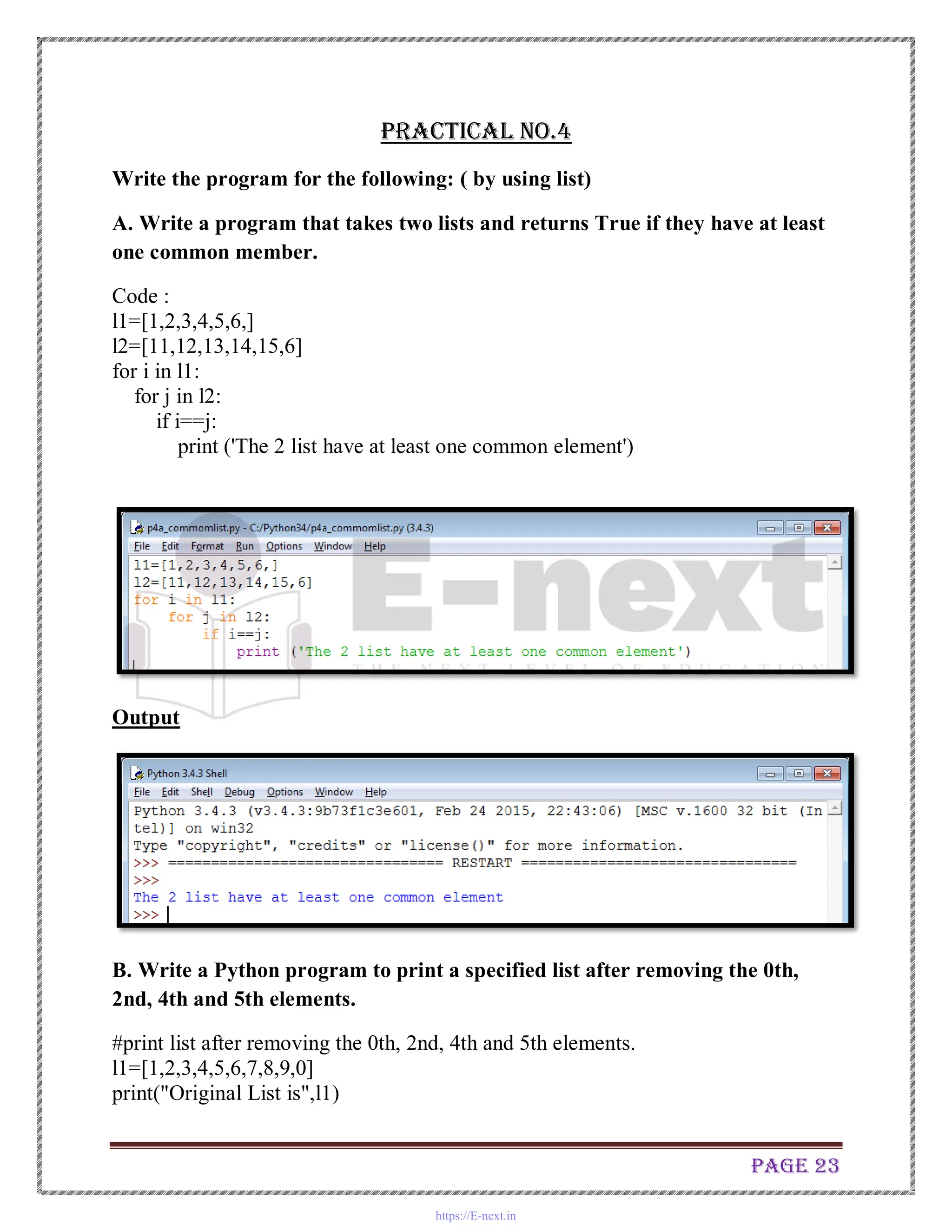 Page 23
Practical No.4
Write the program for the following: ( by using list)
A. Write a program that takes two lists and returns True if they have at least
one common member.
Code :
l1=[1,2,3,4,5,6,]
l2=[11,12,13,14,15,6]
for i in l1:
for j in l2:
if i==j:
print ('The 2 list have at least one common element')
Output
B. Write a Python program to print a specified list after removing the 0th,
2nd, 4th and 5th elements.
#print list after removing the 0th, 2nd, 4th and 5th elements.
l1=[1,2,3,4,5,6,7,8,9,0]
print("Original List is",l1)
https://E-next.in
 