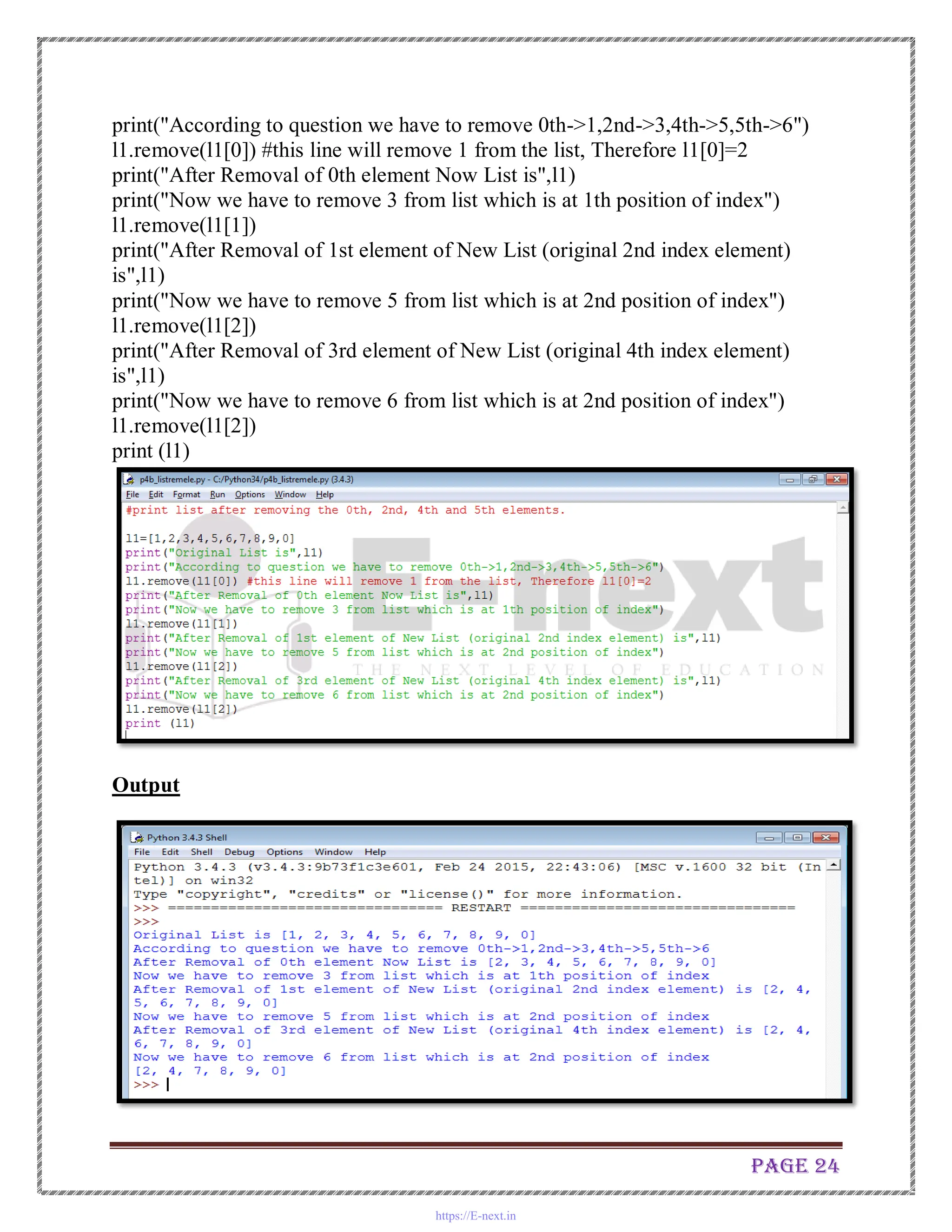 Page 24
print("According to question we have to remove 0th->1,2nd->3,4th->5,5th->6")
l1.remove(l1[0]) #this line will remove 1 from the list, Therefore l1[0]=2
print("After Removal of 0th element Now List is",l1)
print("Now we have to remove 3 from list which is at 1th position of index")
l1.remove(l1[1])
print("After Removal of 1st element of New List (original 2nd index element)
is",l1)
print("Now we have to remove 5 from list which is at 2nd position of index")
l1.remove(l1[2])
print("After Removal of 3rd element of New List (original 4th index element)
is",l1)
print("Now we have to remove 6 from list which is at 2nd position of index")
l1.remove(l1[2])
print (l1)
Output
https://E-next.in
 