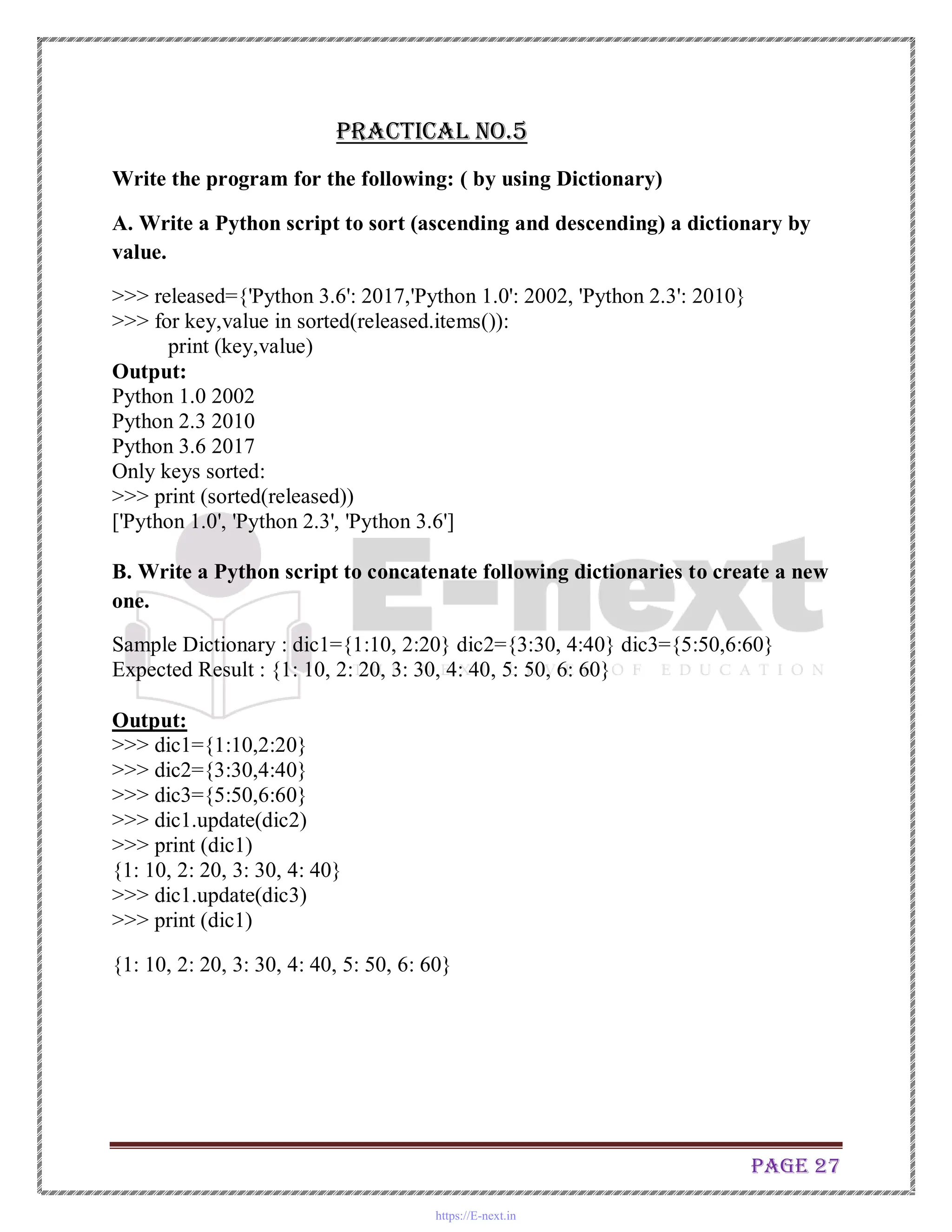 Page 27
Practical No.5
Write the program for the following: ( by using Dictionary)
A. Write a Python script to sort (ascending and descending) a dictionary by
value.
>>> released={'Python 3.6': 2017,'Python 1.0': 2002, 'Python 2.3': 2010}
>>> for key,value in sorted(released.items()):
print (key,value)
Output:
Python 1.0 2002
Python 2.3 2010
Python 3.6 2017
Only keys sorted:
>>> print (sorted(released))
['Python 1.0', 'Python 2.3', 'Python 3.6']
B. Write a Python script to concatenate following dictionaries to create a new
one.
Sample Dictionary : dic1={1:10, 2:20} dic2={3:30, 4:40} dic3={5:50,6:60}
Expected Result : {1: 10, 2: 20, 3: 30, 4: 40, 5: 50, 6: 60}
Output:
>>> dic1={1:10,2:20}
>>> dic2={3:30,4:40}
>>> dic3={5:50,6:60}
>>> dic1.update(dic2)
>>> print (dic1)
{1: 10, 2: 20, 3: 30, 4: 40}
>>> dic1.update(dic3)
>>> print (dic1)
{1: 10, 2: 20, 3: 30, 4: 40, 5: 50, 6: 60}
https://E-next.in
 