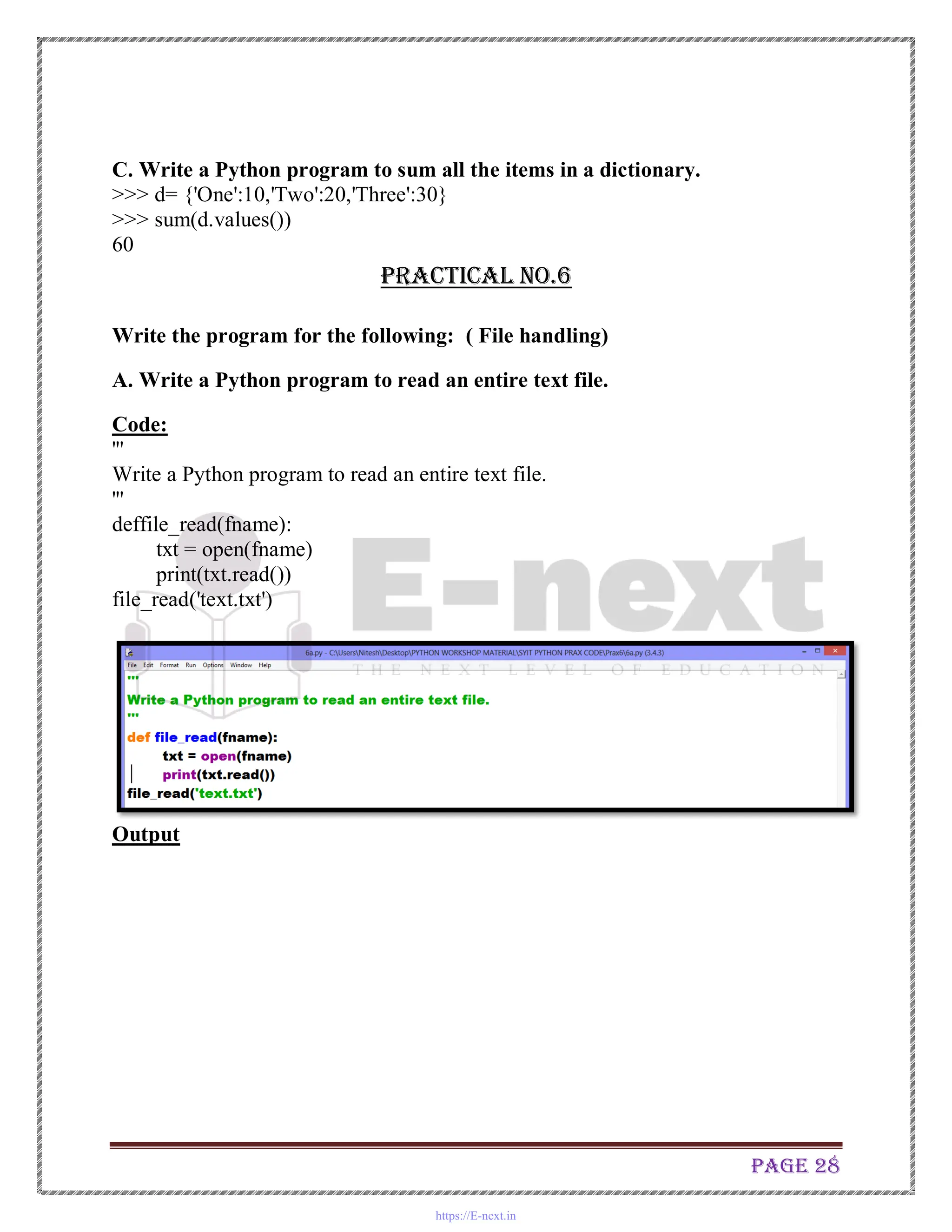 Page 28
C. Write a Python program to sum all the items in a dictionary.
>>> d= {'One':10,'Two':20,'Three':30}
>>> sum(d.values())
60
Practical No.6
Write the program for the following: ( File handling)
A. Write a Python program to read an entire text file.
Code:
'''
Write a Python program to read an entire text file.
'''
deffile_read(fname):
txt = open(fname)
print(txt.read())
file_read('text.txt')
Output
https://E-next.in
 