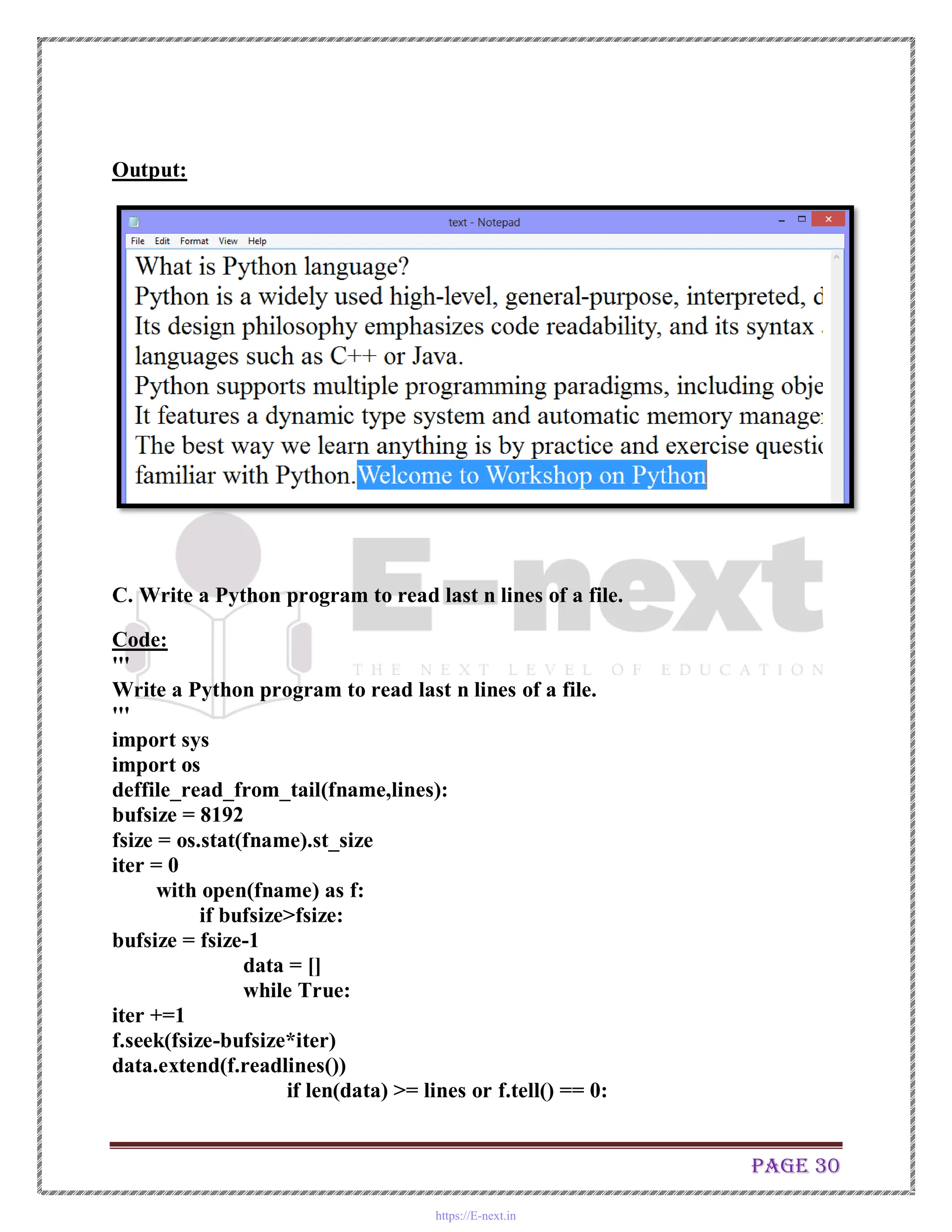 Page 30
Output:
C. Write a Python program to read last n lines of a file.
Code:
'''
Write a Python program to read last n lines of a file.
'''
import sys
import os
deffile_read_from_tail(fname,lines):
bufsize = 8192
fsize = os.stat(fname).st_size
iter = 0
with open(fname) as f:
if bufsize>fsize:
bufsize = fsize-1
data = []
while True:
iter +=1
f.seek(fsize-bufsize*iter)
data.extend(f.readlines())
if len(data) >= lines or f.tell() == 0:
https://E-next.in
 