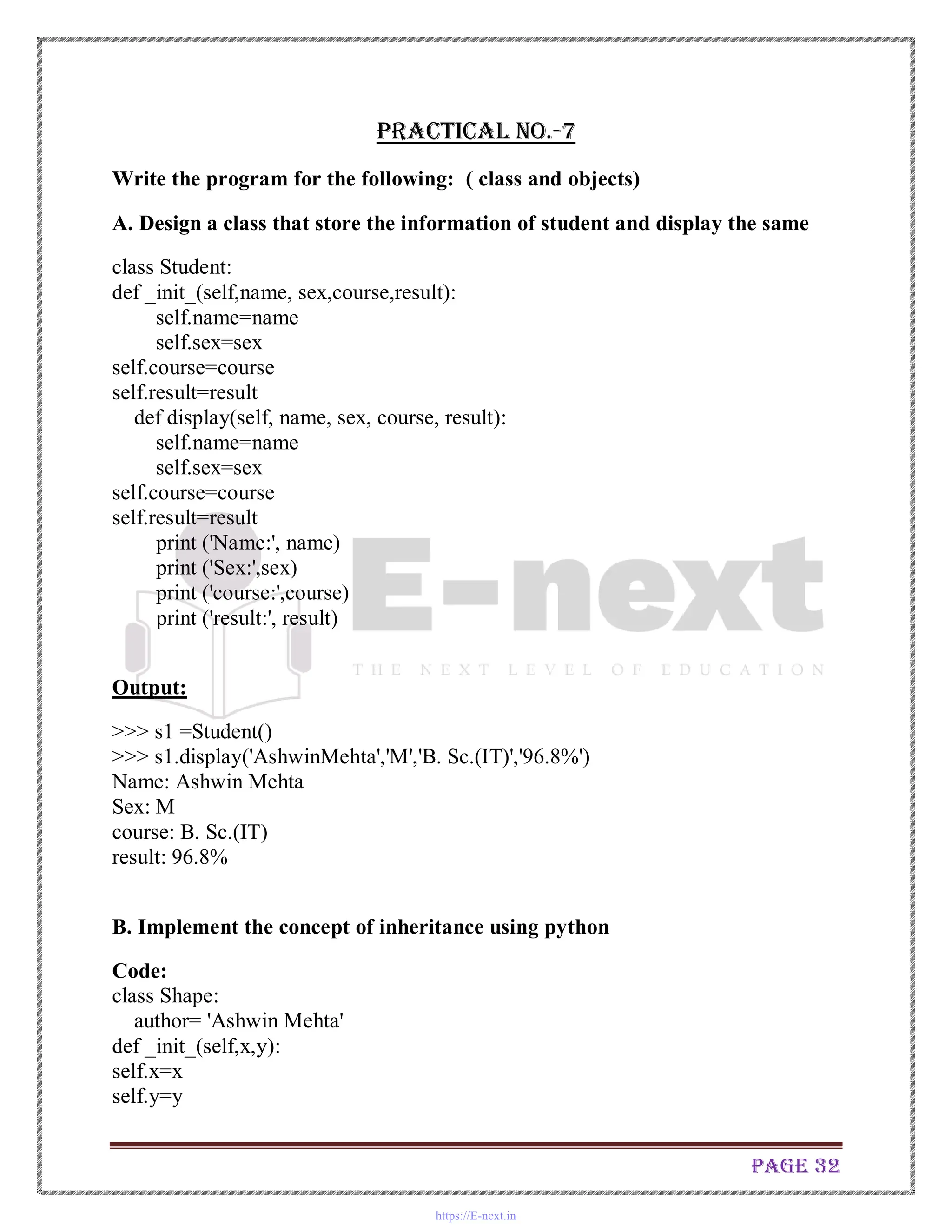 Page 32
Practical No.-7
Write the program for the following: ( class and objects)
A. Design a class that store the information of student and display the same
class Student:
def _init_(self,name, sex,course,result):
self.name=name
self.sex=sex
self.course=course
self.result=result
def display(self, name, sex, course, result):
self.name=name
self.sex=sex
self.course=course
self.result=result
print ('Name:', name)
print ('Sex:',sex)
print ('course:',course)
print ('result:', result)
Output:
>>> s1 =Student()
>>> s1.display('AshwinMehta','M','B. Sc.(IT)','96.8%')
Name: Ashwin Mehta
Sex: M
course: B. Sc.(IT)
result: 96.8%
B. Implement the concept of inheritance using python
Code:
class Shape:
author= 'Ashwin Mehta'
def _init_(self,x,y):
self.x=x
self.y=y
https://E-next.in
 