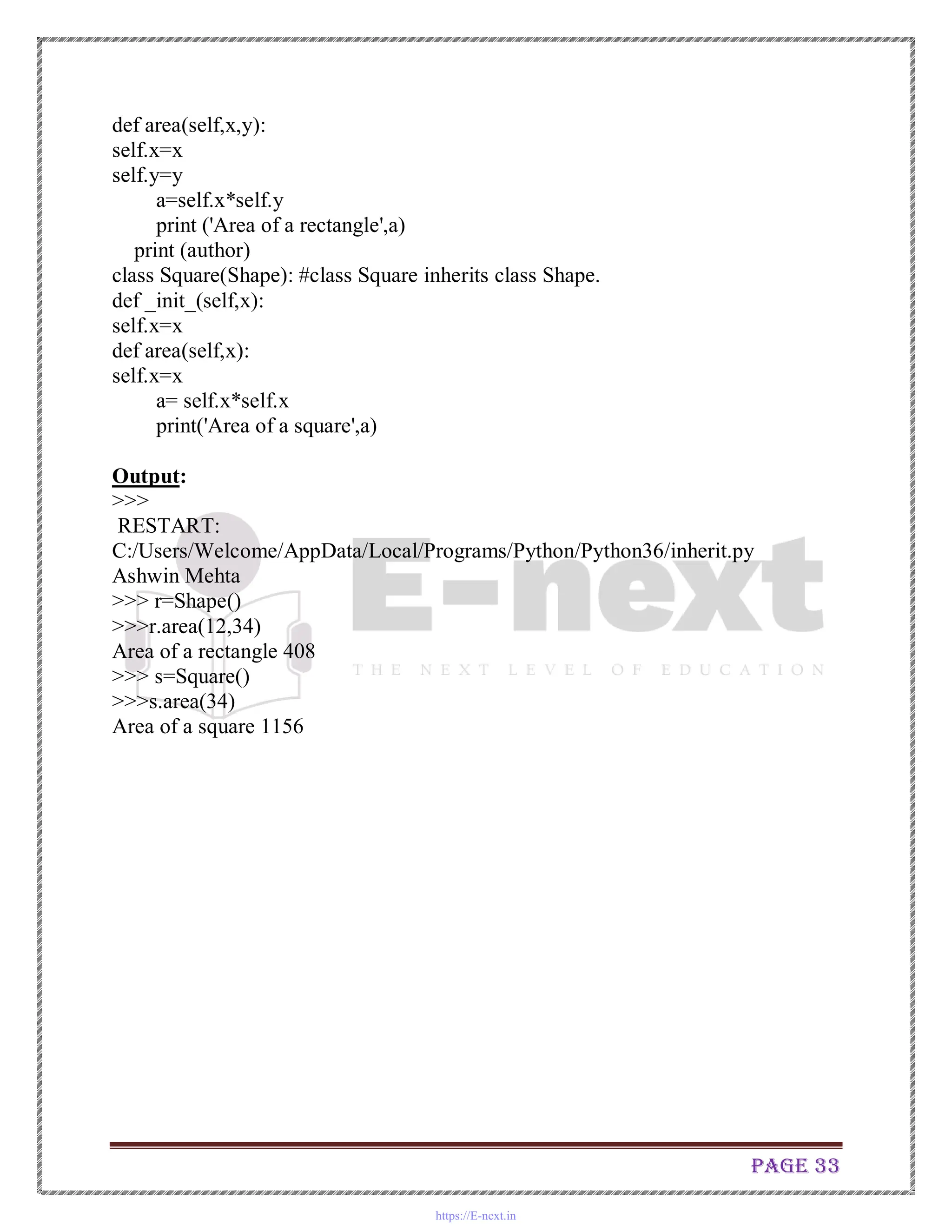 Page 33
def area(self,x,y):
self.x=x
self.y=y
a=self.x*self.y
print ('Area of a rectangle',a)
print (author)
class Square(Shape): #class Square inherits class Shape.
def _init_(self,x):
self.x=x
def area(self,x):
self.x=x
a= self.x*self.x
print('Area of a square',a)
Output:
>>>
RESTART:
C:/Users/Welcome/AppData/Local/Programs/Python/Python36/inherit.py
Ashwin Mehta
>>> r=Shape()
>>>r.area(12,34)
Area of a rectangle 408
>>> s=Square()
>>>s.area(34)
Area of a square 1156
https://E-next.in
 