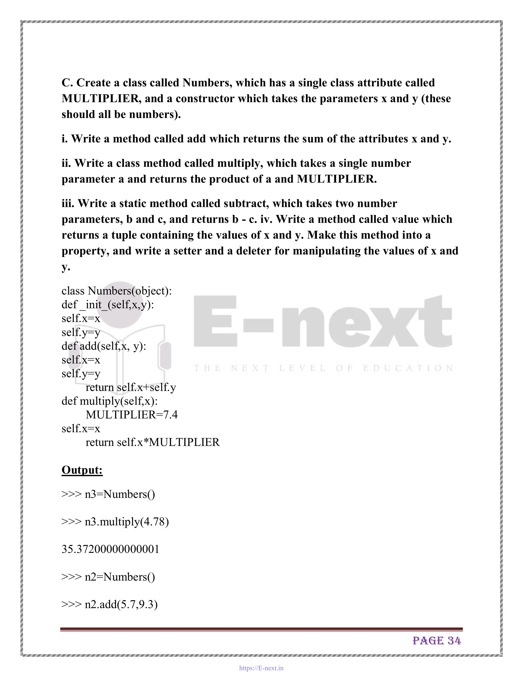 Page 34
C. Create a class called Numbers, which has a single class attribute called
MULTIPLIER, and a constructor which takes the parameters x and y (these
should all be numbers).
i. Write a method called add which returns the sum of the attributes x and y.
ii. Write a class method called multiply, which takes a single number
parameter a and returns the product of a and MULTIPLIER.
iii. Write a static method called subtract, which takes two number
parameters, b and c, and returns b - c. iv. Write a method called value which
returns a tuple containing the values of x and y. Make this method into a
property, and write a setter and a deleter for manipulating the values of x and
y.
class Numbers(object):
def _init_(self,x,y):
self.x=x
self.y=y
def add(self,x, y):
self.x=x
self.y=y
return self.x+self.y
def multiply(self,x):
MULTIPLIER=7.4
self.x=x
return self.x*MULTIPLIER
Output:
>>> n3=Numbers()
>>> n3.multiply(4.78)
35.37200000000001
>>> n2=Numbers()
>>> n2.add(5.7,9.3)
https://E-next.in
 