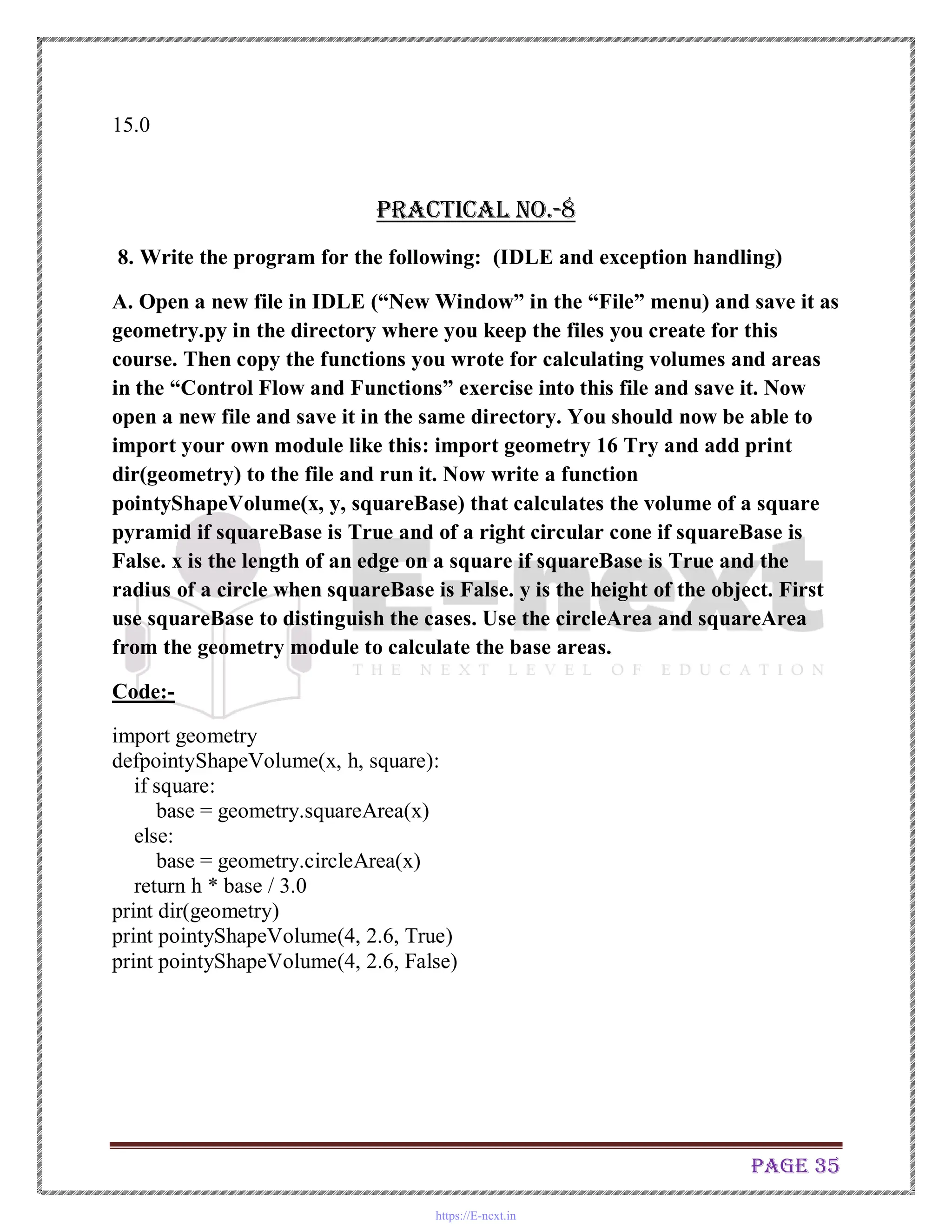 Page 35
15.0
Practical No.-8
8. Write the program for the following: (IDLE and exception handling)
A. Open a new file in IDLE (“New Window” in the “File” menu) and save it as
geometry.py in the directory where you keep the files you create for this
course. Then copy the functions you wrote for calculating volumes and areas
in the “Control Flow and Functions” exercise into this file and save it. Now
open a new file and save it in the same directory. You should now be able to
import your own module like this: import geometry 16 Try and add print
dir(geometry) to the file and run it. Now write a function
pointyShapeVolume(x, y, squareBase) that calculates the volume of a square
pyramid if squareBase is True and of a right circular cone if squareBase is
False. x is the length of an edge on a square if squareBase is True and the
radius of a circle when squareBase is False. y is the height of the object. First
use squareBase to distinguish the cases. Use the circleArea and squareArea
from the geometry module to calculate the base areas.
Code:-
import geometry
defpointyShapeVolume(x, h, square):
if square:
base = geometry.squareArea(x)
else:
base = geometry.circleArea(x)
return h * base / 3.0
print dir(geometry)
print pointyShapeVolume(4, 2.6, True)
print pointyShapeVolume(4, 2.6, False)
https://E-next.in
 