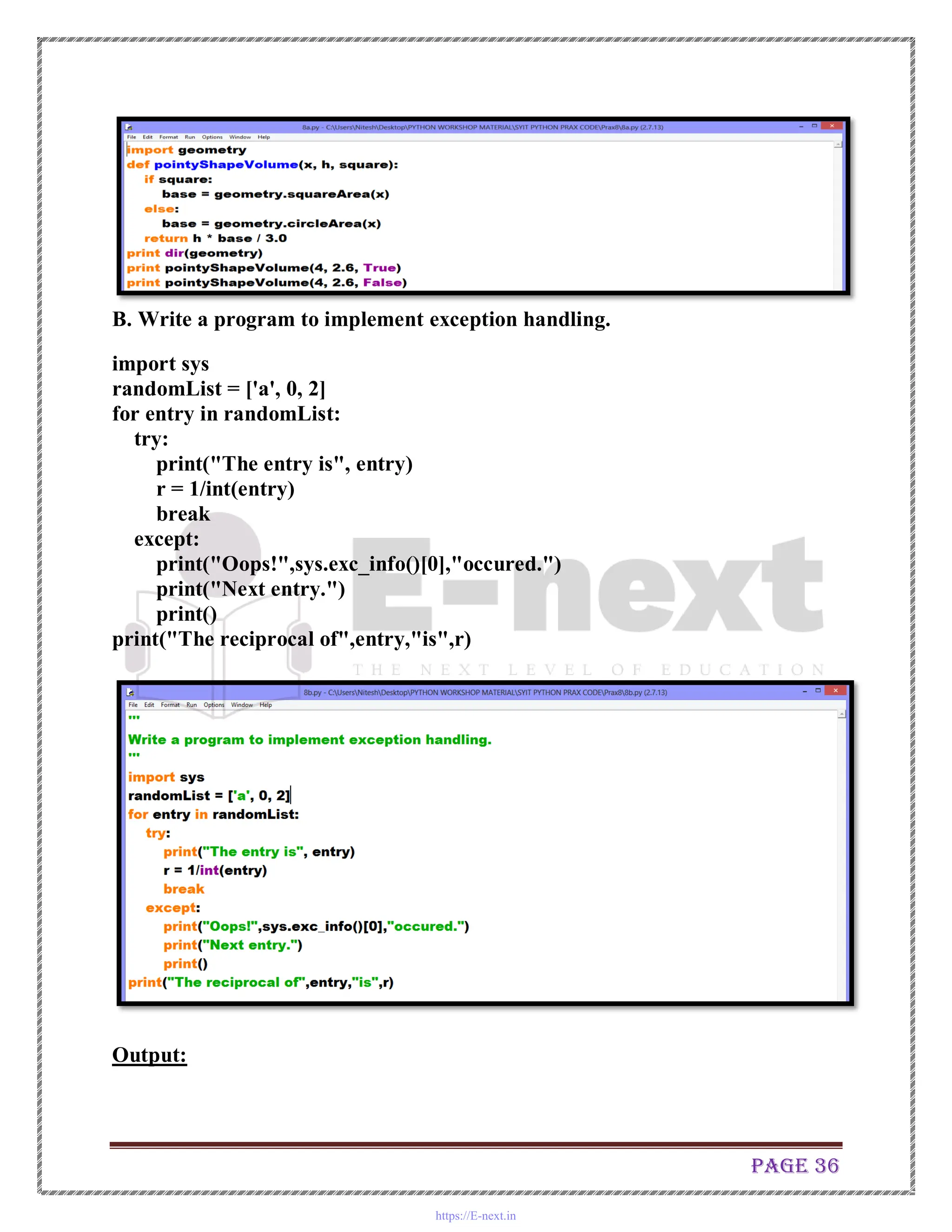 Page 36
B. Write a program to implement exception handling.
import sys
randomList = ['a', 0, 2]
for entry in randomList:
try:
print("The entry is", entry)
r = 1/int(entry)
break
except:
print("Oops!",sys.exc_info()[0],"occured.")
print("Next entry.")
print()
print("The reciprocal of",entry,"is",r)
Output:
https://E-next.in
 