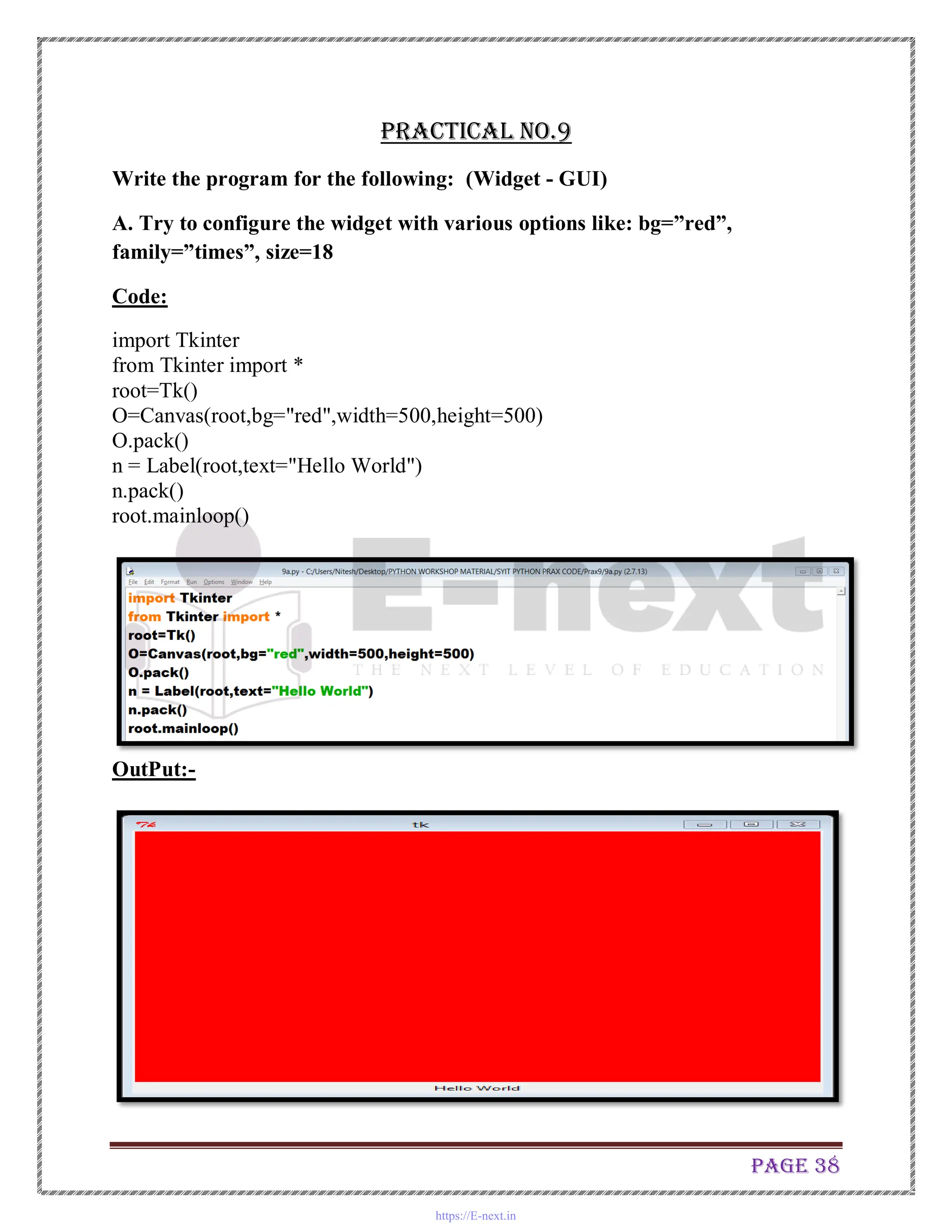 Page 38
Practical No.9
Write the program for the following: (Widget - GUI)
A. Try to configure the widget with various options like: bg=”red”,
family=”times”, size=18
Code:
import Tkinter
from Tkinter import *
root=Tk()
O=Canvas(root,bg="red",width=500,height=500)
O.pack()
n = Label(root,text="Hello World")
n.pack()
root.mainloop()
OutPut:-
https://E-next.in
 