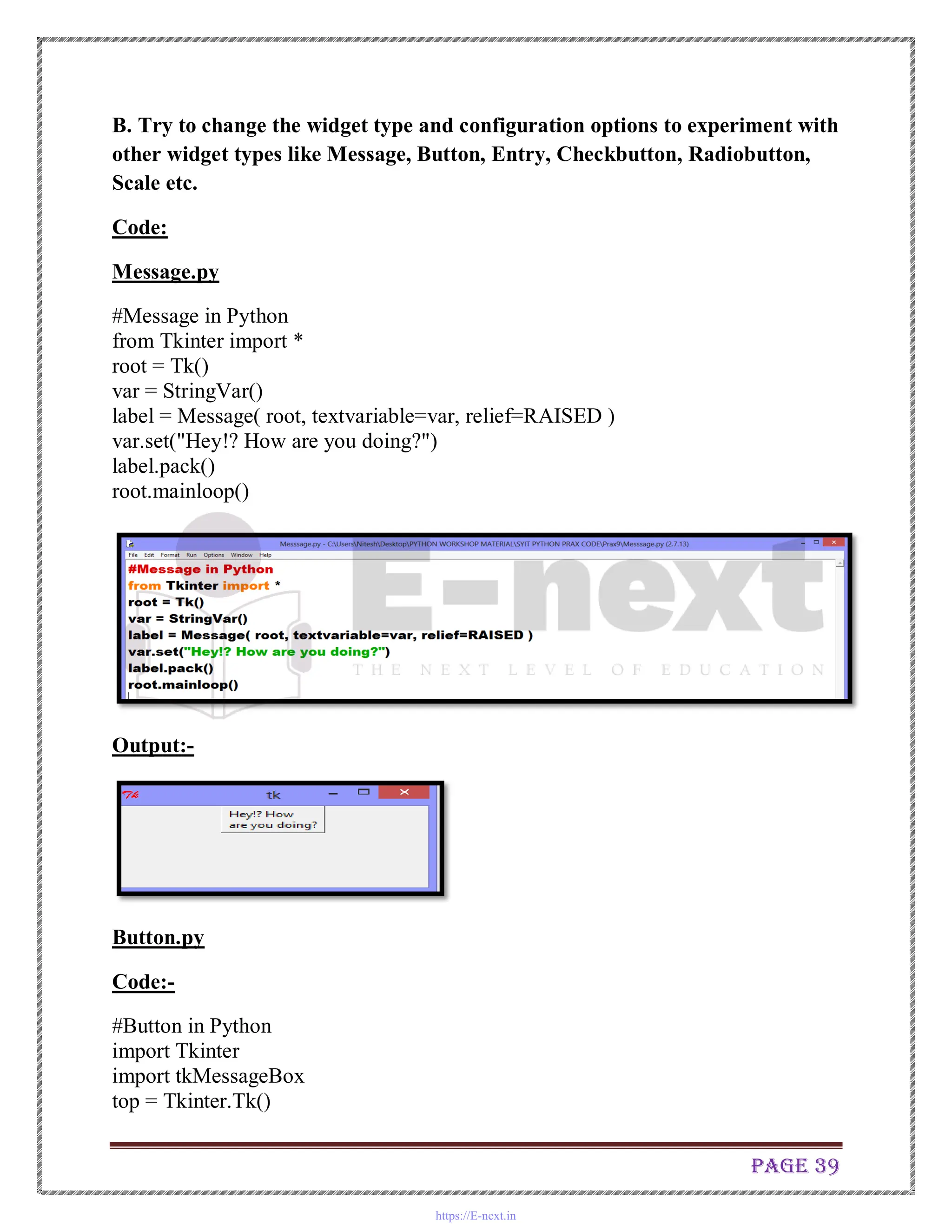 Page 39
B. Try to change the widget type and configuration options to experiment with
other widget types like Message, Button, Entry, Checkbutton, Radiobutton,
Scale etc.
Code:
Message.py
#Message in Python
from Tkinter import *
root = Tk()
var = StringVar()
label = Message( root, textvariable=var, relief=RAISED )
var.set("Hey!? How are you doing?")
label.pack()
root.mainloop()
Output:-
Button.py
Code:-
#Button in Python
import Tkinter
import tkMessageBox
top = Tkinter.Tk()
https://E-next.in
 